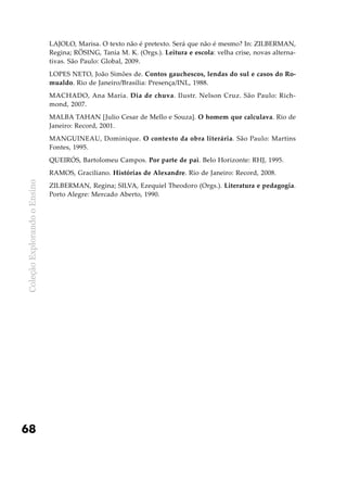 ColeçãoExplorandooEnsino
68
LAJOLO, Marisa. O texto não é pretexto. Será que não é mesmo? In: ZILBERMAN,
Regina; RÖSING, Tania M. K. (Orgs.). Leitura e escola: velha crise, novas alterna-
tivas. São Paulo: Global, 2009.
LOPES NETO, João Simões de. Contos gauchescos, lendas do sul e casos do Ro-
mualdo. Rio de Janeiro/Brasília: Presença/INL, 1988.
MACHADO, Ana Maria. Dia de chuva. Ilustr. Nelson Cruz. São Paulo: Rich-
mond, 2007.
MALBA TAHAN [Julio Cesar de Mello e Souza]. O homem que calculava. Rio de
Janeiro: Record, 2001.
MANGUINEAU, Dominique. O contexto da obra literária. São Paulo: Martins
Fontes, 1995.
QUEIRÓS, Bartolomeu Campos. Por parte de pai. Belo Horizonte: RHJ, 1995.
RAMOS, Graciliano. Histórias de Alexandre. Rio de Janeiro: Record, 2008.
ZILBERMAN, Regina; SILVA, Ezequiel Theodoro (Orgs.). Literatura e pedagogia.
Porto Alegre: Mercado Aberto, 1990.
 
