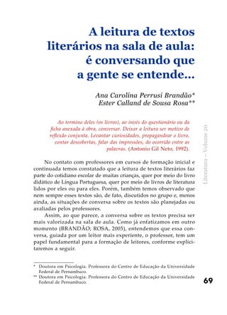 69
Literatura–Volume20
Ao termino deles (os livros), ao invés do questionário ou da
ficha anexada à obra, conversar. Deixar a leitura ser motivo de
reflexão conjunta. Levantar curiosidades, propagandear o livro,
contar descobertas, falar das impressões, do ocorrido entre as
palavras. (Antonio Gil Neto, 1992).
No contato com professores em cursos de formação inicial e
continuada temos constatado que a leitura de textos literários faz
parte do cotidiano escolar de muitas crianças, quer por meio do livro
didático de Língua Portuguesa, quer por meio de livros de literatura
lidos por eles ou para eles. Porém, também temos observado que
nem sempre esses textos são, de fato, discutidos no grupo e, menos
ainda, as situações de conversa sobre os textos são planejadas ou
avaliadas pelos professores.
Assim, ao que parece, a conversa sobre os textos precisa ser
mais valorizada na sala de aula. Como já enfatizamos em outro
momento (BRANDÃO; ROSA, 2005), entendemos que essa con-
versa, guiada por um leitor mais experiente, o professor, tem um
papel fundamental para a formação de leitores, conforme explici-
taremos a seguir.
A leitura de textos
literários na sala de aula:
é conversando que
a gente se entende…
Ana Carolina Perrusi Brandão*
Ester Calland de Sousa Rosa**
*	 Doutora em Psicologia. Professora do Centro de Educação da Universidade
Federal de Pernambuco.
**	 Doutora em Psicologia. Professora do Centro de Educação da Universidade
Federal de Pernambuco.
 