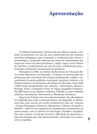 7
Literatura–Volume20
A Coleção Explorando o Ensino tem por objetivo apoiar o tra-
balho do professor em sala de aula, oferecendo-lhe um material
científico-pedagógico que contemple a fundamentação teórica e
metodológica e proponha reflexões nas áreas de conhecimento das
etapas de ensino da educação básica e, ainda, sugira novas formas
de abordar o conhecimento em sala de aula, contribuindo para a
formação continuada e permanente do professor.
Planejada em 2004, no âmbito da Secretaria de Educação Bá-
sica deste Ministério da Educação, a Coleção foi direcionada aos
professores dos anos finais dos ensinos fundamental e médio e en-
caminhada às escolas públicas municipais, estaduais, federais e do
Distrito Federal e às Secretarias de Estado da Educação. Entre 2004
e 2006 foram encaminhados oito volumes – Matemática, Química,
Biologia, Física e Geografia: O mar no espaço geográfico brasileiro.
Em 2009 foram cinco volumes: Antártica, O Brasil e o meio ambiente
antártico, Astronomia, Astronáutica e Mudanças climáticas.
Agora essa Coleção tem novo direcionamento. Sua abrangência
foi ampliada para toda a educação básica, privilegiando os profes-
sores dos anos iniciais do ensino fundamental com seis volumes
– Língua Portuguesa, Literatura, Matemática, Ciências, Geografia e
História – além de dar sequência ao atendimento a professores do
ensino médio, com os volumes de Sociologia, Filosofia e Espanhol.
Em cada volume, os autores tiveram a liberdade de apresentar a
linha de pesquisa que vêm desenvolvendo, colocando seus comen-
tários e opiniões.
Apresentação
 