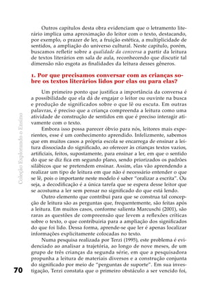 ColeçãoExplorandooEnsino
70
Outros capítulos desta obra evidenciam que o letramento lite-
rário implica uma aproximação do leitor com o texto, destacando,
por exemplo, o prazer de ler, a fruição estética, a multiplicidade de
sentidos, a ampliação do universo cultural. Neste capítulo, porém,
buscamos refletir sobre a qualidade da conversa a partir da leitura
de textos literários em sala de aula, reconhecendo que discutir tal
dimensão não esgota as finalidades da leitura desses gêneros.
1. Por que precisamos conversar com as crianças so-
bre os textos literários lidos por elas ou para elas?
Um primeiro ponto que justifica a importância da conversa é
a possibilidade que ela dá de engajar o leitor ou ouvinte na busca
e produção de significados sobre o que lê ou escuta. Em outras
palavras, é preciso que a criança compreenda a leitura como uma
atividade de construção de sentidos em que é preciso interagir ati-
vamente com o texto.
Embora isso possa parecer óbvio para nós, leitores mais expe-
rientes, esse é um conhecimento aprendido. Infelizmente, sabemos
que em muitos casos a própria escola se encarrega de ensinar a lei-
tura dissociada do significado, ao oferecer às crianças textos vazios,
artificiais, feitos, supostamente, para ensinar a ler, em que o sentido
do que se diz fica em segundo plano, sendo priorizados os padrões
silábicos que se pretendem ensinar. Assim, elas vão aprendendo a
realizar um tipo de leitura em que não é necessário entender o que
se lê, pois o importante neste modelo é saber “oralizar a escrita”. Ou
seja, a decodificação é a única tarefa que se espera desse leitor que
se acostuma a ler sem pensar no significado do que está lendo.
Outro elemento que contribui para que se construa tal concep-
ção de leitura são as perguntas que, frequentemente, são feitas após
a leitura. Em muitos casos, conforme salienta Marcuschi (2001), são
raras as questões de compreensão que levem a reflexões críticas
sobre o texto, o que contribuiria para a ampliação dos significados
do que foi lido. Dessa forma, aprende-se que ler é apenas localizar
informações explicitamente colocadas no texto.
Numa pesquisa realizada por Terzi (1995), este problema é evi-
denciado ao analisar a trajetória, ao longo de nove meses, de um
grupo de três crianças da segunda série, em que a pesquisadora
propunha a leitura de materiais diversos e a construção conjunta
do significado por meio de “perguntas de suporte”. Em sua inves-
tigação, Terzi constata que o primeiro obstáculo a ser vencido foi,
 