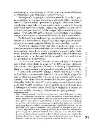 71
Literatura–Volume20
exatamente, levar as crianças a entender que o texto constitui fonte
de informações que precisam ser compreendidas.
Ao responder às perguntas de compreensão formuladas pela
pesquisadora, a estratégia inicialmente utilizada pelas crianças era
associar alguma palavra presente na pergunta com uma palavra
semelhante encontrada no texto, sendo esse trecho do texto tomado
como uma provável resposta. Tratava-se, portanto, de uma mera
“estratégia de pareamento”, também reportada em estudos mais re-
centes (ver BRANDÃO, 2005), em que se desconsidera o significado
do que é perguntado e, consequentemente, do que é respondido.
Ao longo de seu estudo, porém, em encontros semanais fora da
sala de aula, a pesquisadora registrava as mudanças qualitativas fun-
damentais nas concepções de leitura de cada uma das crianças.
Assim, a pesquisadora lia para elas ou pedia-lhes que lessem
silenciosamente histórias e notícias, conversando ao final dos textos
ou interrompendo a leitura para ir discutindo o que o autor dizia.
Pouco a pouco, as crianças foram abandonando o padrão aprendido
anteriormente na escola e redefinindo o papel do texto, da leitura e
das perguntas de compreensão.
Há, em resumo, uma “retomada da comunicação na interação
com o texto como objeto do discurso” (p. 149), fazendo, inclusive,
com que as crianças passem a diferenciar a leitura que aprenderam a
fazer nos encontros com a pesquisadora daquela exigida na escola.
O estudo de Terzi (1995) reforça o argumento de que a leitura
de histórias ou outros textos literários com a mediação da profes-
sora que formula perguntas e discute com as crianças sobre o texto
contribui para formar leitores que buscam produzir significados. As
chamadas “rodas de história”1
podem, assim, ser uma boa oportuni-
dade para revelar às crianças o que significa ler, contribuindo para
a formação de ouvintes-ativos, desde cedo, engajados na tarefa de
construir sentido dos textos lidos em voz alta pelo professor.
1
	 Nas “rodas de história”, também conhecidas como “rodas de leitura”, as crian-
ças são convidadas a formar um círculo ou mesmo a se sentarem juntas na
frente da professora que lê em voz alta um livro, mostrando as ilustrações e o
texto que vai lendo. Na educação infantil é comum que as crianças “brinquem
de ler”, na roda, os textos que sabem de cor, imitando a leitura e os gestos da
professora. Também incluímos nesta proposta a possibilidade de que crianças
já alfabetizadas sejam convidadas a participar da roda não apenas para ouvir
a leitura da professora, mas também para discutir um texto lido, previamente,
por todos, ou ainda para comentar um livro já lido, de sua escolha. Essas rodas
podem envolver, ainda, a narrativa oral de histórias, com ou sem o suporte das
imagens de um livro. Nestes casos, a conversa durante e após o ato de contar
histórias também constitui um componente essencial da atividade.
 