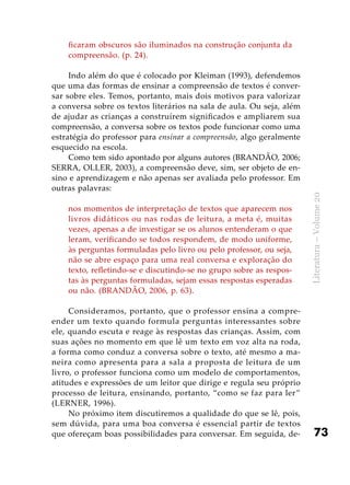 73
Literatura–Volume20
ficaram obscuros são iluminados na construção conjunta da
compreensão. (p. 24).
Indo além do que é colocado por Kleiman (1993), defendemos
que uma das formas de ensinar a compreensão de textos é conver-
sar sobre eles. Temos, portanto, mais dois motivos para valorizar
a conversa sobre os textos literários na sala de aula. Ou seja, além
de ajudar as crianças a construírem significados e ampliarem sua
compreensão, a conversa sobre os textos pode funcionar como uma
estratégia do professor para ensinar a compreensão, algo geralmente
esquecido na escola.
Como tem sido apontado por alguns autores (BRANDÃO, 2006;
SERRA, OLLER, 2003), a compreensão deve, sim, ser objeto de en-
sino e aprendizagem e não apenas ser avaliada pelo professor. Em
outras palavras:
nos momentos de interpretação de textos que aparecem nos
livros didáticos ou nas rodas de leitura, a meta é, muitas
vezes, apenas a de investigar se os alunos entenderam o que
leram, verificando se todos respondem, de modo uniforme,
às perguntas formuladas pelo livro ou pelo professor, ou seja,
não se abre espaço para uma real conversa e exploração do
texto, refletindo-se e discutindo-se no grupo sobre as respos-
tas às perguntas formuladas, sejam essas respostas esperadas
ou não. (BRANDÃO, 2006, p. 63).
Consideramos, portanto, que o professor ensina a compre-
ender um texto quando formula perguntas interessantes sobre
ele, quando escuta e reage às respostas das crianças. Assim, com
suas ações no momento em que lê um texto em voz alta na roda,
a forma como conduz a conversa sobre o texto, até mesmo a ma-
neira como apresenta para a sala a proposta de leitura de um
livro, o professor funciona como um modelo de comportamentos,
atitudes e expressões de um leitor que dirige e regula seu próprio
processo de leitura, ensinando, portanto, “como se faz para ler”
(LERNER, 1996).
No próximo item discutiremos a qualidade do que se lê, pois,
sem dúvida, para uma boa conversa é essencial partir de textos
que ofereçam boas possibilidades para conversar. Em seguida, de-
 