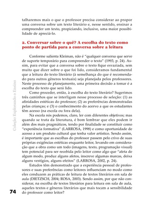 ColeçãoExplorandooEnsino
74
talharemos mais o que o professor precisa considerar ao propor
uma conversa sobre um texto literário e, nesse sentido, ensinar a
compreender um texto, propiciando, inclusive, uma maior possibi-
lidade de apreciá-lo.
2. Conversar sobre o quê? A escolha do texto como
ponto de partida para a conversa sobre a leitura
Conforme salienta Kleiman, não é “qualquer conversa que serve
de suporte temporário para compreender o texto” (1993, p. 24). As-
sim, para evitar que a conversa sobre o texto fique esvaziada, sem
muito que dizer sobre o que foi lido, consideramos fundamental
que a leitura do texto literário (à semelhança do que é recomenda-
do para outros gêneros textuais) seja planejada pelos professores.
Neste processo de planejamento, uma primeira decisão a tomar é a
escolha do texto que será lido.
Como proceder, então, à escolha do texto literário? Sugerimos
três caminhos que se interligam nesse processo de seleção: (1) as
afinidades estéticas do professor; (2) as preferências demonstradas
pelas crianças; e (3) o conhecimento do acervo a que os estudantes
têm acesso (na escola ou fora dela).
Na escola nós podemos, claro, ler com diferentes objetivos; mas
quando se trata da literatura, é bom lembrar que eles podem ir
além dos mais pragmáticos, tendo por finalidade se constituir como
“experiência formativa” (LARROSA, 1998) e como oportunidade de
acesso a um produto cultural que tenha valor artístico. Sendo assim,
é importante que as escolhas do professor passem pelo crivo de suas
próprias exigências estéticas enquanto leitor, levando em considera-
ção que a obra como um todo (imagens, texto, programação visual)
tem potencial para ser recebida pelo leitor como algo que “afeta de
algum modo, produz alguns afetos, inscreve algumas marcas, deixa
alguns vestígios, alguns efeitos” (LARROSA, 2002, p. 24).
Estudos têm demonstrado que a experiência pessoal de profes-
sores e suas preferências como leitores influenciam no modo como
eles conduzem as práticas de leitura de textos literários em sala de
aula (DIETZSCH, 2004; ROSA, 2003). Sendo assim, por que não con-
siderar, na escolha de textos literários para leitura em sala de aula,
aqueles textos e gêneros literários que mais tocam a sensibilidade
do professor como leitor?
 