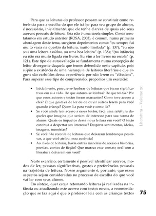 75
Literatura–Volume20
Para que as leituras do professor possam se constituir como re-
ferência para a escolha do que ele irá ler para seu grupo de alunos,
é necessário, inicialmente, que ele tenha clareza de quais são seus
acervos pessoais de leitura. Esta não é uma tarefa simples. Como cons-
tatamos em estudo anterior (ROSA, 2003), é comum, numa primeira
abordagem deste tema, surgirem depoimentos como: “eu sempre fui
muito vazia na questão da leitura, muito limitada” (p. 137); “eu não
sou uma leitora assídua, ou uma boa leitora” (p. 138); “(na infância)
eu não era muito ligada em livros. Eu vim a ler livros na escola” (p.
121). Este tipo de autoavaliação se fundamenta numa concepção de
leitor divergente daquela que temos defendido neste capítulo, pois
supõe a existência de uma hierarquia de leitores literários e que al-
guns são excluídos dessa experiência por não lerem os “clássicos”.
Para superar esse tipo de compreensão, propomos um exercício:
Inicialmente, procure se lembrar de leituras que foram significa-•	
tivas em sua vida. De que autores se lembra? De que textos? Por
que esses autores e textos foram marcantes? Como teve acesso a
eles? O que gostava de ler ou de ouvir outros lerem para você
quando criança? Quem lia para você e como lia?
Se você ainda tem acesso a esses textos, faça uma releitura da-•	
queles que imagina que seriam de interesse para sua turma de
alunos. Quais os impactos dessa nova leitura em você? O texto
continua a despertar seu interesse? Desperta sentimentos, ideias,
imagens, memórias?
Se você não recorda de leituras que deixaram lembranças positi-•	
vas, a que você atribui essa ausência?
Ao invés de leituras, havia outras maneiras de acesso a histórias,•	
poesias, contos de ficção? Que marcas esse contato oral com a
literatura deixaram em você?
Neste exercício, certamente é possível identificar acervos, mo-
dos de ler, pessoas significativas, gostos e preferências pessoais
na trajetória de leitura. Nosso argumento é, portanto, que esses
aspectos sejam considerados no processo de escolha do que você
vai ler com seus alunos.
Em síntese, quer esteja retomando leituras já realizadas na in-
fância ou atualizando este acervo com textos novos, a recomenda-
ção que se faz aqui é que o professor leia com as crianças textos
 