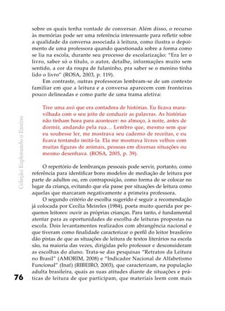 ColeçãoExplorandooEnsino
76
sobre os quais tenha vontade de conversar. Além disso, o recurso
às memórias pode ser uma referência interessante para refletir sobre
a qualidade da conversa associada à leitura, como ilustra o depoi-
mento de uma professora quando questionada sobre a forma como
se lia na escola, durante seu processo de escolarização: “Era ler o
livro, saber só o título, o autor, detalhe, informações muito sem
sentido, a cor da roupa de fulaninho, pra saber se o menino tinha
lido o livro” (ROSA, 2003, p. 119).
Em contraste, outras professoras lembram-se de um contexto
familiar em que a leitura e a conversa aparecem com fronteiras
pouco delineadas e como parte de uma trama afetiva:
Tive uma avó que era contadora de histórias. Eu ficava mara-
vilhada com o seu jeito de conduzir as palavras. As histórias
não tinham hora para acontecer: no almoço, à noite, antes de
dormir, andando pela rua… Lembro que, mesmo sem que
eu soubesse ler, me mostrava seu caderno de receitas, e eu
ficava tentando imitá-la. Ela me mostrava livros velhos com
muitas figuras de animais, pessoas em diversas situações ou
mesmo desenhava. (ROSA, 2005, p. 39).
O repertório de lembranças pessoais pode servir, portanto, como
referência para identificar bons modelos de mediação de leitura por
parte de adultos ou, em contraposição, como forma de se colocar no
lugar da criança, evitando que ela passe por situações de leitura como
aquelas que marcaram negativamente a primeira professora.
O segundo critério de escolha sugerido é seguir a recomendação
já colocada por Cecília Meireles (1984), poeta muito querida por pe-
quenos leitores: ouvir as próprias crianças. Para tanto, é fundamental
atentar para as oportunidades de escolha de leituras propostas na
escola. Dois levantamentos realizados com abrangência nacional e
que tiveram como finalidade caracterizar o perfil do leitor brasileiro
dão pistas de que as situações de leitura de textos literários na escola
são, na maioria das vezes, dirigidas pelo professor e desconsideram
as escolhas do aluno. Trata-se das pesquisas “Retratos da Leitura
no Brasil” (AMORIM, 2008) e “Indicador Nacional de Alfabetismo
Funcional” (Inaf) (RIBEIRO, 2003), que caracterizam, na população
adulta brasileira, quais as suas atitudes diante de situações e prá-
ticas de leitura de que participam, que materiais leem com mais
 