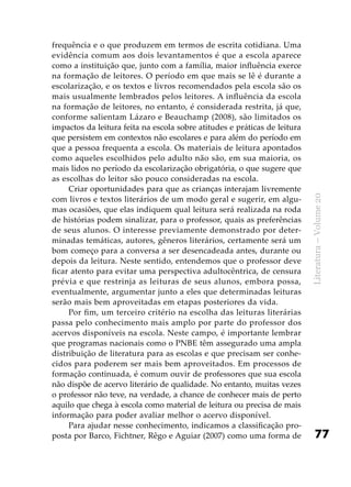 77
Literatura–Volume20
frequência e o que produzem em termos de escrita cotidiana. Uma
evidência comum aos dois levantamentos é que a escola aparece
como a instituição que, junto com a família, maior influência exerce
na formação de leitores. O período em que mais se lê é durante a
escolarização, e os textos e livros recomendados pela escola são os
mais usualmente lembrados pelos leitores. A influência da escola
na formação de leitores, no entanto, é considerada restrita, já que,
conforme salientam Lázaro e Beauchamp (2008), são limitados os
impactos da leitura feita na escola sobre atitudes e práticas de leitura
que persistem em contextos não escolares e para além do período em
que a pessoa frequenta a escola. Os materiais de leitura apontados
como aqueles escolhidos pelo adulto não são, em sua maioria, os
mais lidos no período da escolarização obrigatória, o que sugere que
as escolhas do leitor são pouco consideradas na escola.
Criar oportunidades para que as crianças interajam livremente
com livros e textos literários de um modo geral e sugerir, em algu-
mas ocasiões, que elas indiquem qual leitura será realizada na roda
de histórias podem sinalizar, para o professor, quais as preferências
de seus alunos. O interesse previamente demonstrado por deter-
minadas temáticas, autores, gêneros literários, certamente será um
bom começo para a conversa a ser desencadeada antes, durante ou
depois da leitura. Neste sentido, entendemos que o professor deve
ficar atento para evitar uma perspectiva adultocêntrica, de censura
prévia e que restrinja as leituras de seus alunos, embora possa,
eventualmente, argumentar junto a eles que determinadas leituras
serão mais bem aproveitadas em etapas posteriores da vida.
Por fim, um terceiro critério na escolha das leituras literárias
passa pelo conhecimento mais amplo por parte do professor dos
acervos disponíveis na escola. Neste campo, é importante lembrar
que programas nacionais como o PNBE têm assegurado uma ampla
distribuição de literatura para as escolas e que precisam ser conhe-
cidos para poderem ser mais bem aproveitados. Em processos de
formação continuada, é comum ouvir de professores que sua escola
não dispõe de acervo literário de qualidade. No entanto, muitas vezes
o professor não teve, na verdade, a chance de conhecer mais de perto
aquilo que chega à escola como material de leitura ou precisa de mais
informação para poder avaliar melhor o acervo disponível.
Para ajudar nesse conhecimento, indicamos a classificação pro-
posta por Barco, Fichtner, Rêgo e Aguiar (2007) como uma forma de
 