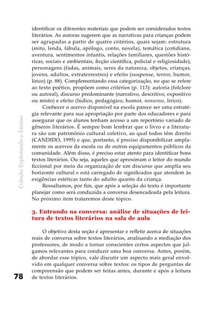 ColeçãoExplorandooEnsino
78
identificar os diferentes materiais que podem ser considerados textos
literários. As autoras sugerem que as narrativas para crianças podem
ser agrupadas a partir de quatro critérios, quais sejam: estrutura
(mito, lenda, fábula, apólogo, conto, novela), temática (cotidiano,
aventura, sentimentos infantis, relações familiares, questões histó-
ricas, sociais e ambientais, ficção científica, policial e religiosidade),
personagens (fadas, animais, seres da natureza, objetos, crianças,
jovens, adultos, extraterrestres) e efeito (suspense, terror, humor,
lírico) (p. 88). Complementando essa categorização, no que se refere
ao texto poético, propõem como critérios (p. 113): autoria (folclore
ou autoral), discurso predominante (narrativo, descritivo, expositivo
ou misto) e efeito (lúdico, pedagógico, humor, nonsense, lírico).
Conhecer o acervo disponível na escola parece ser uma estraté-
gia relevante para sua apropriação por parte dos educadores e para
assegurar que os alunos tenham acesso a um repertório variado de
gêneros literários. É sempre bom lembrar que o livro e a literatu-
ra são um patrimônio cultural coletivo, ao qual todos têm direito
(CANDIDO, 1995) e que, portanto, é preciso disponibilizar ampla-
mente os acervos da escola ou de outros equipamentos públicos da
comunidade. Além disso, é preciso estar atento para identificar bons
textos literários. Ou seja, aqueles que aproximam o leitor do mundo
ficcional por meio da organização de um discurso que amplia seu
horizonte cultural e está carregado de significados que atendem às
exigências estéticas tanto do adulto quanto da criança.
Ressaltamos, por fim, que após a seleção do texto é importante
planejar como será conduzida a conversa desencadeada pela leitura.
No próximo item trataremos deste tópico.
3. Entrando na conversa: análise de situações de lei-
tura de textos literários na sala de aula
O objetivo desta seção é apresentar e refletir acerca de situações
reais de conversa sobre textos literários, analisando a mediação dos
professores, de modo a tornar conscientes certos aspectos que jul-
gamos relevantes para conduzir uma boa conversa. Antes, porém,
de abordar esse tópico, vale discutir um aspecto mais geral envol-
vido em qualquer conversa sobre textos: os tipos de perguntas de
compreensão que podem ser feitas antes, durante e após a leitura
de textos literários.
 