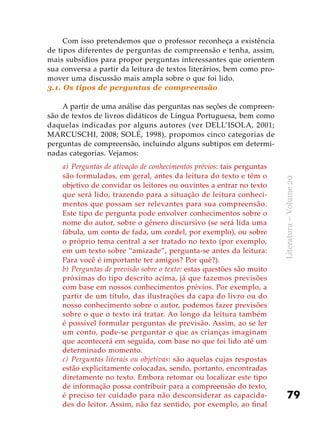 79
Literatura–Volume20
Com isso pretendemos que o professor reconheça a existência
de tipos diferentes de perguntas de compreensão e tenha, assim,
mais subsídios para propor perguntas interessantes que orientem
sua conversa a partir da leitura de textos literários, bem como pro-
mover uma discussão mais ampla sobre o que foi lido.
3.1. Os tipos de perguntas de compreensão
A partir de uma análise das perguntas nas seções de compreen-
são de textos de livros didáticos de Língua Portuguesa, bem como
daquelas indicadas por alguns autores (ver DELL’ISOLA, 2001;
MARCUSCHI, 2008; SOLÉ, 1998), propomos cinco categorias de
perguntas de compreensão, incluindo alguns subtipos em determi-
nadas categorias. Vejamos:
a)	Perguntas de ativação de conhecimentos prévios: tais perguntas
são formuladas, em geral, antes da leitura do texto e têm o
objetivo de convidar os leitores ou ouvintes a entrar no texto
que será lido, trazendo para a situação de leitura conheci-
mentos que possam ser relevantes para sua compreensão.
Este tipo de pergunta pode envolver conhecimentos sobre o
nome do autor, sobre o gênero discursivo (se será lida uma
fábula, um conto de fada, um cordel, por exemplo), ou sobre
o próprio tema central a ser tratado no texto (por exemplo,
em um texto sobre “amizade”, pergunta-se antes da leitura:
Para você é importante ter amigos? Por quê?).
b)	Perguntas de previsão sobre o texto: estas questões são muito
próximas do tipo descrito acima, já que fazemos previsões
com base em nossos conhecimentos prévios. Por exemplo, a
partir de um título, das ilustrações da capa do livro ou do
nosso conhecimento sobre o autor, podemos fazer previsões
sobre o que o texto irá tratar. Ao longo da leitura também
é possível formular perguntas de previsão. Assim, ao se ler
um conto, pode-se perguntar o que as crianças imaginam
que acontecerá em seguida, com base no que foi lido até um
determinado momento.
c)	 Perguntas literais ou objetivas: são aquelas cujas respostas
estão explicitamente colocadas, sendo, portanto, encontradas
diretamente no texto. Embora retomar ou localizar este tipo
de informação possa contribuir para a compreensão do texto,
é preciso ter cuidado para não desconsiderar as capacida-
des do leitor. Assim, não faz sentido, por exemplo, ao final
 