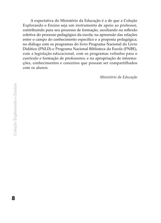 ColeçãoExplorandooEnsino
8
A expectativa do Ministério da Educação é a de que a Coleção
Explorando o Ensino seja um instrumento de apoio ao professor,
contribuindo para seu processo de formação, auxiliando na reflexão
coletiva do processo pedagógico da escola; na apreensão das relações
entre o campo do conhecimento específico e a proposta pedagógica;
no diálogo com os programas do livro Programa Nacional do Livro
Didático (PNLD) e Programa Nacional Biblioteca da Escola (PNBE),
com a legislação educacional, com os programas voltados para o
currículo e formação de professores; e na apropriação de informa-
ções, conhecimentos e conceitos que possam ser compartilhados
com os alunos.
Ministério da Educação
 