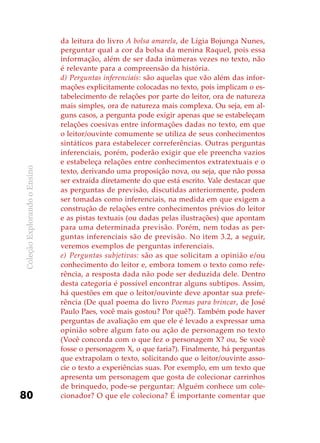 ColeçãoExplorandooEnsino
80
da leitura do livro A bolsa amarela, de Lígia Bojunga Nunes,
perguntar qual a cor da bolsa da menina Raquel, pois essa
informação, além de ser dada inúmeras vezes no texto, não
é relevante para a compreensão da história.
d)	Perguntas inferenciais: são aquelas que vão além das infor-
mações explicitamente colocadas no texto, pois implicam o es-
tabelecimento de relações por parte do leitor, ora de natureza
mais simples, ora de natureza mais complexa. Ou seja, em al-
guns casos, a pergunta pode exigir apenas que se estabeleçam
relações coesivas entre informações dadas no texto, em que
o leitor/ouvinte comumente se utiliza de seus conhecimentos
sintáticos para estabelecer correferências. Outras perguntas
inferenciais, porém, poderão exigir que ele preencha vazios
e estabeleça relações entre conhecimentos extratextuais e o
texto, derivando uma proposição nova, ou seja, que não possa
ser extraída diretamente do que está escrito. Vale destacar que
as perguntas de previsão, discutidas anteriormente, podem
ser tomadas como inferenciais, na medida em que exigem a
construção de relações entre conhecimentos prévios do leitor
e as pistas textuais (ou dadas pelas ilustrações) que apontam
para uma determinada previsão. Porém, nem todas as per-
guntas inferenciais são de previsão. No item 3.2, a seguir,
veremos exemplos de perguntas inferenciais.
e)	 Perguntas subjetivas: são as que solicitam a opinião e/ou
conhecimento do leitor e, embora tomem o texto como refe-
rência, a resposta dada não pode ser deduzida dele. Dentro
desta categoria é possível encontrar alguns subtipos. Assim,
há questões em que o leitor/ouvinte deve apontar sua prefe-
rência (De qual poema do livro Poemas para brincar, de José
Paulo Paes, você mais gostou? Por quê?). Também pode haver
perguntas de avaliação em que ele é levado a expressar uma
opinião sobre algum fato ou ação de personagem no texto
(Você concorda com o que fez o personagem X? ou, Se você
fosse o personagem X, o que faria?). Finalmente, há perguntas
que extrapolam o texto, solicitando que o leitor/ouvinte asso-
cie o texto a experiências suas. Por exemplo, em um texto que
apresenta um personagem que gosta de colecionar carrinhos
de brinquedo, pode-se perguntar: Alguém conhece um cole-
cionador? O que ele coleciona? É importante comentar que
 