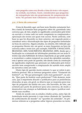 81
Literatura–Volume20
uma pergunta como essa aborda o tema do texto e não requer,
na verdade, sua leitura. Assim, consideramos que perguntas
de extrapolação não são propriamente de compreensão do
texto. No próximo item voltaremos a discutir esse tópico.
3.2. A hora da conversa!
Como já discutido aqui, um bom texto literário certamente faci-
lita a tarefa de formular boas perguntas sobre ele, garantindo uma
conversa que, de fato, amplie os significados construídos pelo leitor
ou ouvinte e o torne cada vez mais competente na compreensão e
apreciação dos textos aos quais tem acesso. Neste contexto, com
base no que foi discutido no item anterior, um segundo ponto a
considerar seria a diversificação dos tipos de perguntas formuladas
na hora da conversa. Alguns estudos, no entanto, têm indicado que
as perguntas literais são, em geral, as mais frequentes na hora da
conversa sobre o texto (ver, por exemplo, SANTOS, CAVALCANTI,
BRANDÃO, 2005; NASCIMENTO, BRANDÃO, 2009). Ainda que a
localização ou a retomada de informações presentes em um texto li-
terário seja uma habilidade de leitura importante, já que pode ajudar
a reconstituir a cadeia temporal ou causal dos episódios narrados,
esta é apenas uma parte da questão, não dando conta da construção
de significados implícitos que precisam ser elaborados pelo leitor/
ouvinte nem assegurando a compreensão do sentido mais amplo
da narrativa como um todo.
Outro tipo de questão muito comum é a que se refere à pre-
ferência pessoal. São as famosas perguntas como: “Gostaram da
história?”, ou “De que personagem vocês mais gostaram?”, ou ain-
da, “Que parte da história vocês preferiram”? Vale destacar, neste
caso, que é importante discutir a justificativa para as preferências
elencadas, já que, em geral, se observa que as respostas para esse
tipo de pergunta são dadas em coro, não havendo, de fato, um
estímulo por parte do professor para uma conversa, de modo a
desenvolver nas crianças as habilidades de expor e justificar oral-
mente suas escolhas.
Ainda de acordo com os estudos citados acima, outro tipo de
formulação muito presente é o que temos chamado de “questões
de conhecimento de mundo” ou “questões de conteúdo”. As pri-
meiras referem-se a perguntas sobre tópicos presentes no texto,
 
