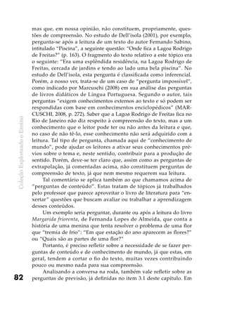 ColeçãoExplorandooEnsino
82
mas que, em nossa opinião, não constituem, propriamente, ques-
tões de compreensão. No estudo de Dell’isola (2001), por exemplo,
pergunta-se após a leitura de um texto do autor Fernando Sabino,
intitulado “Piscina”, a seguinte questão: “Onde fica a Lagoa Rodrigo
de Freitas?” (p. 163). O fragmento do texto relativo a este tópico era
o seguinte: “Era uma esplêndida residência, na Lagoa Rodrigo de
Freitas, cercada de jardins e tendo ao lado uma bela piscina”. No
estudo de Dell’isola, esta pergunta é classificada como inferencial.
Porém, a nosso ver, trata-se de um caso de “pergunta impossível”,
como indicado por Marcuschi (2008) em sua análise das perguntas
de livros didáticos de Língua Portuguesa. Segundo o autor, tais
perguntas “exigem conhecimentos externos ao texto e só podem ser
respondidas com base em conhecimentos enciclopédicos” (MAR-
CUSCHI, 2008, p. 272). Saber que a Lagoa Rodrigo de Freitas fica no
Rio de Janeiro não diz respeito à compreensão do texto, mas a um
conhecimento que o leitor pode ter ou não antes da leitura e que,
no caso de não tê-lo, esse conhecimento não será adquirido com a
leitura. Tal tipo de pergunta, chamada aqui de “conhecimento de
mundo”, pode ajudar os leitores a ativar seus conhecimentos pré-
vios sobre o tema e, neste sentido, contribuir para a produção de
sentido. Porém, deve-se ter claro que, assim como as perguntas de
extrapolação, já comentadas acima, não constituem perguntas de
compreensão de texto, já que nem mesmo requerem sua leitura.
Tal comentário se aplica também ao que chamamos acima de
“perguntas de conteúdo”. Estas tratam de tópicos já trabalhados
pelo professor que parece aproveitar o livro de literatura para “en-
xertar” questões que buscam avaliar ou trabalhar a aprendizagem
desses conteúdos.
Um exemplo seria perguntar, durante ou após a leitura do livro
Margarida friorenta, de Fernanda Lopes de Almeida, que conta a
história de uma menina que tenta resolver o problema de uma flor
que “tremia de frio”: “Em que estação do ano aparecem as flores?”
ou “Quais são as partes de uma flor?”
Portanto, é preciso refletir sobre a necessidade de se fazer per-
guntas de conteúdo e de conhecimento de mundo, já que estas, em
geral, tendem a cortar o fio do texto, muitas vezes contribuindo
pouco ou mesmo nada para sua compreensão.
Analisando a conversa na roda, também vale refletir sobre as
perguntas de previsão, já definidas no item 3.1 deste capítulo. Em
 