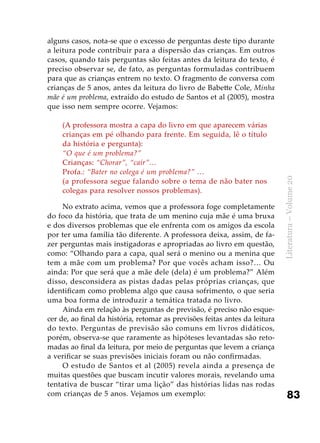 83
Literatura–Volume20
alguns casos, nota-se que o excesso de perguntas deste tipo durante
a leitura pode contribuir para a dispersão das crianças. Em outros
casos, quando tais perguntas são feitas antes da leitura do texto, é
preciso observar se, de fato, as perguntas formuladas contribuem
para que as crianças entrem no texto. O fragmento de conversa com
crianças de 5 anos, antes da leitura do livro de Babette Cole, Minha
mãe é um problema, extraído do estudo de Santos et al (2005), mostra
que isso nem sempre ocorre. Vejamos:
(A professora mostra a capa do livro em que aparecem várias
crianças em pé olhando para frente. Em seguida, lê o título
da história e pergunta):
“O que é um problema?”
Crianças: “Chorar”, “cair”…
Profa.: “Bater no colega é um problema?” …
(a professora segue falando sobre o tema de não bater nos
colegas para resolver nossos problemas).
No extrato acima, vemos que a professora foge completamente
do foco da história, que trata de um menino cuja mãe é uma bruxa
e dos diversos problemas que ele enfrenta com os amigos da escola
por ter uma família tão diferente. A professora deixa, assim, de fa-
zer perguntas mais instigadoras e apropriadas ao livro em questão,
como: “Olhando para a capa, qual será o menino ou a menina que
tem a mãe com um problema? Por que vocês acham isso?… Ou
ainda: Por que será que a mãe dele (dela) é um problema?” Além
disso, desconsidera as pistas dadas pelas próprias crianças, que
identificam como problema algo que causa sofrimento, o que seria
uma boa forma de introduzir a temática tratada no livro.
Ainda em relação às perguntas de previsão, é preciso não esque-
cer de, ao final da história, retomar as previsões feitas antes da leitura
do texto. Perguntas de previsão são comuns em livros didáticos,
porém, observa-se que raramente as hipóteses levantadas são reto-
madas ao final da leitura, por meio de perguntas que levem a criança
a verificar se suas previsões iniciais foram ou não confirmadas.
O estudo de Santos et al (2005) revela ainda a presença de
muitas questões que buscam incutir valores morais, revelando uma
tentativa de buscar “tirar uma lição” das histórias lidas nas rodas
com crianças de 5 anos. Vejamos um exemplo:
 