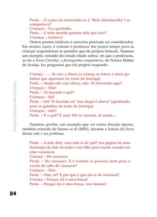 ColeçãoExplorandooEnsino
84
Profa. – E como ela (referindo-se à “Bela Adormecida”) se
comportava?
Crianças – Era quietinha.
Profa. – E todo mundo gostava dela por isso?
Crianças – Gostava!
Outros pontos relativos à conversa precisam ser considerados.
Em muitos casos, é comum o professor dar pouco tempo para as
crianças responderem as questões que ele próprio formula. Vejamos
um exemplo, extraído do estudo citado acima, em que a professora,
ao ler o livro Clarinha, a formiguinha companheira, de Naiara Mattar
de Araújo, faz perguntas que ela própria responde:
Criança – … Aí caiu a chuva (a criança se refere a umas go-
tinhas que aparecem no rosto da formiga).
Profa. – Ainda não caiu chuva, não. Tá chovendo aqui?
Crianças – Não!
Profa. – Tá fazendo o quê?
Crianças – Sol!
Profa. – Sol! Tá fazendo sol. Isso daqui é chuva? (apontando
para as gotinhas no rosto da formiga).
Crianças – não!!
Profa. – É o quê? É suor. Ela tá cansada, tá suada…
Vejamos, porém, um exemplo que vai numa direção oposta,
também extraído de Santos et al (2005), durante a leitura do livro
Minha mãe é um problema:
Profa. – A mãe dele, essa mãe ia de quê? (na página há uma
ilustração da mãe levando o seu filho para escola voando em
uma vassoura).
Criança – De vassoura.
Profa. – De vassoura. E é normal as pessoas irem para a
escola de cabo de vassoura?
Crianças – Não.
Profa. – Não, né? E por que é que ela ia de vassoura?
Criança – Porque ela é uma bruxa!
Profa. – Porque ela é uma bruxa, isso mesmo!
 