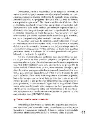 85
Literatura–Volume20
Destacamos, ainda, a necessidade de as perguntas inferenciais
terem um maior espaço na conversa sobre textos literários, tal como
a questão feita pela mesma professora do exemplo acima quando,
ao final da leitura, ela pergunta: “Por que, afinal, a mãe do menino
é um problema para ele?” Na história de Babette Cole isto não é
explicitado, mas há diversas pistas que podem ser captadas pelo
leitor/ouvinte. Vale ainda lembrar que também requerem habilida-
des inferenciais as questões que solicitam o significado de frases ou
expressões presentes no texto, tais como: “dor de cotovelo”, bem
como aquelas que pedem sugestão de um novo título para a história,
em que a compreensão global do texto pode ser revelada.
As questões subjetivas de natureza avaliativa também precisam
ser mais frequentes na conversa sobre textos literários. Conforme
definimos no item anterior, estas envolvem julgamentos pessoais de
ações de personagens ou eventos narrados no texto. Tais questões
permitem, assim, a expressão de diferentes pontos de vista, possi-
bilitando o confronto de opiniões.
Por fim, embora tenhamos destacado aqui a necessidade de pen-
sar no que vamos ler e em possíveis perguntas que possam mediar a
conversa sobre o texto, não estamos recomendando que o professor
faça “um interrogatório”, com uma enorme lista de perguntas de
todos os tipos. Defendemos, porém, uma conversa planejada, que
além de avaliar a compreensão dos pequenos leitores/ouvintes, con-
tribua para que eles aprendam a abordar o texto literário de uma
forma reflexiva. Para tanto, além de planejar a conversa, é preciso
haver abertura para se ouvir, de fato, as falas das crianças, atenção
para se perceber o que pode estar dificultando sua compreensão e,
principalmente, favorecer um diálogo criativo e agradável. Dessa
forma, estaremos formando leitores capazes de fazer perguntas sobre
o texto, de se interrogarem sobre sua compreensão e de estabelece-
rem relações entre o que leem e suas experiências prévias ou com
outros textos lidos (BRANDÃO, 2006).
4. Encerrando essa conversa
Para finalizar, lembramos de outros dois aspectos que considera-
mos relevantes para nossa reflexão em torno da conversa sobre textos
literários: a relação entre oralidade, leitura e escrita e a necessidade
de formar professores para mediar a conversa sobre a leitura.
 
