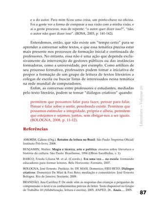87
Literatura–Volume20
e a do autor. Para mim ficou uma coisa, um ponto-chave na oficina.
Foi a gente ver a forma de comparar a sua visão com a minha visão, e
aí a gente procurar, mas de repente: “o autor quer dizer isso?”, “não,
o autor não quer dizer isso”. (ROSA, 2003, p. 141-142).
Entendemos, então, que não existe um “tempo certo” para se
aprender a conversar sobre textos, e que essa temática precisa estar
mais presente nos processos de formação inicial e continuada de
professores. No entanto, essa não é uma ação que dependa exclu-
sivamente da intervenção de gestores públicos ou das instâncias
formadoras, como a universidade, por exemplo. Como artífices de
seu processo formativo, professores podem tomar a iniciativa de
propor a formação de um grupo de leitura de textos literários a
colegas de escola ou buscar listas de interessados nessa temática
na rede mundial de computadores.
Enfim, as conversas entre professores e estudantes, mediadas
pelo texto literário, podem se tornar “diálogos criativos” quando:
permitem que possamos falar para fazer, pensar para falar.
Pensar e falar sobre o sentir, percebendo existir. Permitem que
possamos estimular a integridade, própria e alheia, permitem
que estejamos e sejamos, juntos, sem obrigar-nos a ser iguais.
(BOLOGNA, 2008, p. 11-12).
Referências
AMORIM, Galeno (Org.). Retratos da leitura no Brasil. São Paulo: Imprensa Oficial/
Instituto Pró-livro, 2008.
BENJAMIN, Walter. Magia e técnica, arte e política: ensaios sobre literatura e
história da cultura. São Paulo: Brasiliense, 1994 (Obras Escolhidas, v. 1).
BARCO, Frieda Liliana M. et al. (Coords.). Era uma vez… na escola: formando
educadores para formar leitores. Belo Horizonte: Formato, 2007.
BOLOGNA, José Ernesto. Prefácio. In: DE MASI, Domenico; FREI BETO. Diálogos
criativos: Domenico De Masi & Frei Beto; mediação e comentários: José Ernesto
Bologna. Rio de Janeiro: Sextante, 2008.
BRANDÃO, Ana Carolina P. De onde vêm as respostas das crianças a perguntas de
compreensão: o texto e os conhecimentos prévios do leitor. Texto disponível no Grupo
de Trabalho 10 (Alfabetização, leitura e escrita), 2005, ANPED, 28., Anais…, 2005.
 