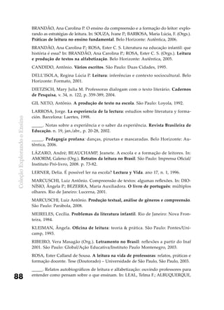ColeçãoExplorandooEnsino
88
BRANDÃO, Ana Carolina P. O ensino da compreensão e a formação do leitor: explo-
rando as estratégias de leitura. In: SOUZA, Ivane P.; BARBOSA, Maria Lúcia, F. (Orgs.).
Práticas de leitura no ensino fundamental. Belo Horizonte: Autêntica, 2006.
BRANDÃO, Ana Carolina P.; ROSA, Ester C. S. Literatura na educação infantil: que
história é essa? In: BRANDÃO, Ana Carolina P.; ROSA, Ester C. S. (Orgs.). Leitura
e produção de textos na alfabetização. Belo Horizonte: Autêntica, 2005.
CANDIDO, Antônio. Vários escritos. São Paulo: Duas Cidades, 1995.
DELL’ISOLA, Regina Lúcia P. Leitura: inferências e contexto sociocultural. Belo
Horizonte: Formato, 2001.
DIETZSCH, Mary Julia M. Professoras dialogam com o texto literário. Cadernos
de Pesquisa, v. 34, n. 122, p. 359-389, 2004.
GIL NETO, Antônio. A produção de texto na escola. São Paulo: Loyola, 1992.
LARROSA, Jorge. La experiencia de la lectura: estudios sobre literatura y forma-
ción. Barcelona: Laertes, 1998.
_____. Notas sobre a experiência e o saber da experiência. Revista Brasileira de
Educação. n. 19, jan./abr., p. 20-28, 2002.
_____. Pedagogia profana: danças, piruetas e mascaradas. Belo Horizonte: Au-
têntica, 2006.
LÁZARO, André; BEAUCHAMP, Jeanete. A escola e a formação de leitores. In:
AMORIM, Galeno (Org.). Retratos da leitura no Brasil. São Paulo: Imprensa Oficial/
Instituto Pró-livro, 2008. p. 73-82.
LERNER, Delia. É possível ler na escola? Lectura y Vida. ano 17, n. 1, 1996.
MARCUSCHI, Luiz Antônio. Compreensão de textos: algumas reflexões. In: DIO-
NÍSIO, Ângela P.; BEZERRA, Maria Auxiliadora. O livro de português: múltiplos
olhares. Rio de Janeiro: Lucerna, 2001.
MARCUSCHI, Luiz Antônio. Produção textual, análise de gêneros e compreensão.
São Paulo: Parábola, 2008.
MEIRELES, Cecília. Problemas da literatura infantil. Rio de Janeiro: Nova Fron-
teira, 1984.
KLEIMAN, Ângela. Oficina de leitura: teoria & prática. São Paulo: Pontes/Uni-
camp, 1993.
RIBEIRO, Vera Masagão (Org.). Letramento no Brasil: reflexões a partir do Inaf
2001. São Paulo: Global/Ação Educativa/Instituto Paulo Montenegro, 2003.
ROSA, Ester Calland de Sousa. A leitura na vida de professoras: relatos, práticas e
formação docente. Tese (Doutorado) – Universidade de São Paulo, São Paulo, 2003.
_____. Relatos autobiográficos de leitura e alfabetização: ouvindo professores para
entender como pensam sobre o que ensinam. In: LEAL, Telma F.; ALBUQUERQUE,
 