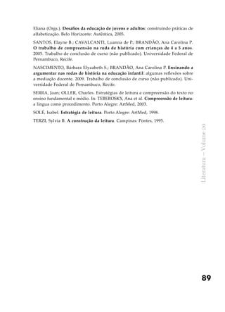 89
Literatura–Volume20
Eliana (Orgs.). Desafios da educação de jovens e adultos: construindo práticas de
alfabetização. Belo Horizonte: Autêntica, 2005.
SANTOS, Elayne B.; CAVALCANTI, Luanna de P.; BRANDÃO, Ana Carolina P.
O trabalho de compreensão na roda de história com crianças de 4 a 5 anos.
2005. Trabalho de conclusão de curso (não publicado). Universidade Federal de
Pernambuco, Recife.
NASCIMENTO, Bárbara Elyzabeth S.; BRANDÃO, Ana Carolina P. Ensinando a
argumentar nas rodas de história na educação infantil: algumas reflexões sobre
a mediação docente. 2009. Trabalho de conclusão de curso (não publicado). Uni-
versidade Federal de Pernambuco, Recife.
SERRA, Joan; OLLER, Charles. Estratégias de leitura e compreensão do texto no
ensino fundamental e médio. In: TEBEROSKY, Ana et al. Compreensão de leitura:
a língua como procedimento. Porto Alegre: ArtMed, 2003.
SOLÉ, Isabel. Estratégia de leitura. Porto Alegre: ArtMed, 1998.
TERZI, Sylvia B. A construção da leitura. Campinas: Pontes, 1995.
 