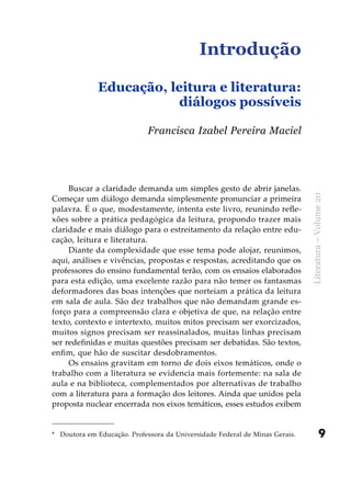 9
Literatura–Volume20
Introdução
Educação, leitura e literatura:
diálogos possíveis
Buscar a claridade demanda um simples gesto de abrir janelas.
Começar um diálogo demanda simplesmente pronunciar a primeira
palavra. É o que, modestamente, intenta este livro, reunindo refle-
xões sobre a prática pedagógica da leitura, propondo trazer mais
claridade e mais diálogo para o estreitamento da relação entre edu-
cação, leitura e literatura.
Diante da complexidade que esse tema pode alojar, reunimos,
aqui, análises e vivências, propostas e respostas, acreditando que os
professores do ensino fundamental terão, com os ensaios elaborados
para esta edição, uma excelente razão para não temer os fantasmas
deformadores das boas intenções que norteiam a prática da leitura
em sala de aula. São dez trabalhos que não demandam grande es-
forço para a compreensão clara e objetiva de que, na relação entre
texto, contexto e intertexto, muitos mitos precisam ser exorcizados,
muitos signos precisam ser reassinalados, muitas linhas precisam
ser redefinidas e muitas questões precisam ser debatidas. São textos,
enfim, que hão de suscitar desdobramentos.
Os ensaios gravitam em torno de dois eixos temáticos, onde o
trabalho com a literatura se evidencia mais fortemente: na sala de
aula e na biblioteca, complementados por alternativas de trabalho
com a literatura para a formação dos leitores. Ainda que unidos pela
proposta nuclear encerrada nos eixos temáticos, esses estudos exibem
Francisca Izabel Pereira Maciel
*	 Doutora em Educação. Professora da Universidade Federal de Minas Gerais.
 