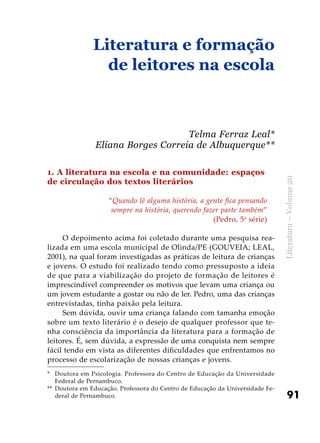 91
Literatura–Volume20
1. A literatura na escola e na comunidade: espaços
de circulação dos textos literários
“Quando lê alguma história, a gente fica pensando
sempre na história, querendo fazer parte também”
(Pedro, 5a
série)
O depoimento acima foi coletado durante uma pesquisa rea-
lizada em uma escola municipal de Olinda/PE (GOUVEIA; LEAL,
2001), na qual foram investigadas as práticas de leitura de crianças
e jovens. O estudo foi realizado tendo como pressuposto a ideia
de que para a viabilização do projeto de formação de leitores é
imprescindível compreender os motivos que levam uma criança ou
um jovem estudante a gostar ou não de ler. Pedro, uma das crianças
entrevistadas, tinha paixão pela leitura.
Sem dúvida, ouvir uma criança falando com tamanha emoção
sobre um texto literário é o desejo de qualquer professor que te-
nha consciência da importância da literatura para a formação de
leitores. É, sem dúvida, a expressão de uma conquista nem sempre
fácil tendo em vista as diferentes dificuldades que enfrentamos no
processo de escolarização de nossas crianças e jovens.
Literatura e formação
de leitores na escola
Telma Ferraz Leal*
Eliana Borges Correia de Albuquerque**
*	 Doutora em Psicologia. Professora do Centro de Educação da Universidade
Federal de Pernambuco.
**	 Doutora em Educação. Professora do Centro de Educação da Universidade Fe-
deral de Pernambuco.
 