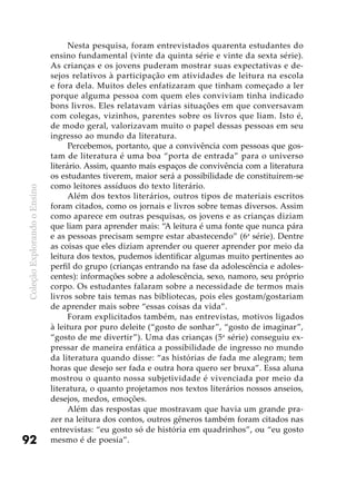 ColeçãoExplorandooEnsino
92
Nesta pesquisa, foram entrevistados quarenta estudantes do
ensino fundamental (vinte da quinta série e vinte da sexta série).
As crianças e os jovens puderam mostrar suas expectativas e de-
sejos relativos à participação em atividades de leitura na escola
e fora dela. Muitos deles enfatizaram que tinham começado a ler
porque alguma pessoa com quem eles conviviam tinha indicado
bons livros. Eles relatavam várias situações em que conversavam
com colegas, vizinhos, parentes sobre os livros que liam. Isto é,
de modo geral, valorizavam muito o papel dessas pessoas em seu
ingresso ao mundo da literatura.
Percebemos, portanto, que a convivência com pessoas que gos-
tam de literatura é uma boa “porta de entrada” para o universo
literário. Assim, quanto mais espaços de convivência com a literatura
os estudantes tiverem, maior será a possibilidade de constituírem-se
como leitores assíduos do texto literário.
Além dos textos literários, outros tipos de materiais escritos
foram citados, como os jornais e livros sobre temas diversos. Assim
como aparece em outras pesquisas, os jovens e as crianças diziam
que liam para aprender mais: “A leitura é uma fonte que nunca pára
e as pessoas precisam sempre estar abastecendo” (6a
série). Dentre
as coisas que eles diziam aprender ou querer aprender por meio da
leitura dos textos, pudemos identificar algumas muito pertinentes ao
perfil do grupo (crianças entrando na fase da adolescência e adoles-
centes): informações sobre a adolescência, sexo, namoro, seu próprio
corpo. Os estudantes falaram sobre a necessidade de termos mais
livros sobre tais temas nas bibliotecas, pois eles gostam/gostariam
de aprender mais sobre “essas coisas da vida”.
Foram explicitados também, nas entrevistas, motivos ligados
à leitura por puro deleite (“gosto de sonhar”, “gosto de imaginar”,
“gosto de me divertir”). Uma das crianças (5a
série) conseguiu ex-
pressar de maneira enfática a possibilidade de ingresso no mundo
da literatura quando disse: “as histórias de fada me alegram; tem
horas que desejo ser fada e outra hora quero ser bruxa”. Essa aluna
mostrou o quanto nossa subjetividade é vivenciada por meio da
literatura, o quanto projetamos nos textos literários nossos anseios,
desejos, medos, emoções.
Além das respostas que mostravam que havia um grande pra-
zer na leitura dos contos, outros gêneros também foram citados nas
entrevistas: “eu gosto só de história em quadrinhos”, ou “eu gosto
mesmo é de poesia”.
 