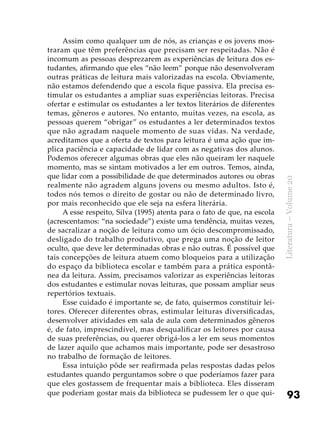 93
Literatura–Volume20
Assim como qualquer um de nós, as crianças e os jovens mos-
traram que têm preferências que precisam ser respeitadas. Não é
incomum as pessoas desprezarem as experiências de leitura dos es-
tudantes, afirmando que eles “não leem” porque não desenvolveram
outras práticas de leitura mais valorizadas na escola. Obviamente,
não estamos defendendo que a escola fique passiva. Ela precisa es-
timular os estudantes a ampliar suas experiências leitoras. Precisa
ofertar e estimular os estudantes a ler textos literários de diferentes
temas, gêneros e autores. No entanto, muitas vezes, na escola, as
pessoas querem “obrigar” os estudantes a ler determinados textos
que não agradam naquele momento de suas vidas. Na verdade,
acreditamos que a oferta de textos para leitura é uma ação que im-
plica paciência e capacidade de lidar com as negativas dos alunos.
Podemos oferecer algumas obras que eles não queiram ler naquele
momento, mas se sintam motivados a ler em outros. Temos, ainda,
que lidar com a possibilidade de que determinados autores ou obras
realmente não agradem alguns jovens ou mesmo adultos. Isto é,
todos nós temos o direito de gostar ou não de determinado livro,
por mais reconhecido que ele seja na esfera literária.
A esse respeito, Silva (1995) atenta para o fato de que, na escola
(acrescentamos: “na sociedade”) existe uma tendência, muitas vezes,
de sacralizar a noção de leitura como um ócio descompromissado,
desligado do trabalho produtivo, que prega uma noção de leitor
oculto, que deve ler determinadas obras e não outras. É possível que
tais concepções de leitura atuem como bloqueios para a utilização
do espaço da biblioteca escolar e também para a prática espontâ-
nea da leitura. Assim, precisamos valorizar as experiências leitoras
dos estudantes e estimular novas leituras, que possam ampliar seus
repertórios textuais.
Esse cuidado é importante se, de fato, quisermos constituir lei-
tores. Oferecer diferentes obras, estimular leituras diversificadas,
desenvolver atividades em sala de aula com determinados gêneros
é, de fato, imprescindível, mas desqualificar os leitores por causa
de suas preferências, ou querer obrigá-los a ler em seus momentos
de lazer aquilo que achamos mais importante, pode ser desastroso
no trabalho de formação de leitores.
Essa intuição pôde ser reafirmada pelas respostas dadas pelos
estudantes quando perguntamos sobre o que poderíamos fazer para
que eles gostassem de frequentar mais a biblioteca. Eles disseram
que poderiam gostar mais da biblioteca se pudessem ler o que qui-
 