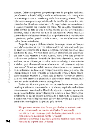 ColeçãoExplorandooEnsino
94
sessem. Crianças e jovens que participaram da pesquisa realizada
por Gouveia e Leal (2001), citada anteriormente, falaram que os
momentos prazerosos ocorriam quando liam o que gostavam. Todos
relacionavam o prazer à possibilidade de escolha (ler assuntos inte-
ressantes, ler literatura, romance…). As expectativas dessas crianças
e jovens precisam ser levadas em conta. No entanto, precisamos
estar atentos ao fato de que eles podem não desejar determinados
gêneros, obras e autores por não os conhecerem. Desse modo, as
comunidades de leitores construídas na própria escola, incluindo-se
o professor, podem propiciar tais acessos, com atenção às necessi-
dades desses estudantes.
Ao pedirem que a biblioteca tenha livros que tratem de “coisas
da vida”, as crianças e jovens estavam defendendo a ideia de que
os acervos escolares não podem desconsiderar suas histórias, suas
condições de vida. No bojo dessa questão, alertamos, em consonân-
cia com Aracy Martins e Nilma Gomes, nesta obra, que por meio
da literatura podemos “introduzir discursos afirmativos, humani-
zadores, sobre diferenças tratadas de forma desigual no contexto
social no qual alunos e docentes vivem e se realizam como sujeitos
no mundo”. Temáticas relativas à convivência social, ao preconcei-
to, às diferentes culturas que compõem o nosso contexto social são
indispensáveis a essa formação de um sujeito leitor. É desse modo,
como sugerem Martins e Gomes, que podemos “construir, através
da literatura, crianças e jovens mais conscientes, mais críticos, mas
também mais sensíveis, menos segregadores”.
Assim, verificamos que existe um espaço aberto a ser ocupado,
desde que saibamos como conduzir os alunos, suprindo os desejos e
criando novas necessidades. Diante de algumas respostas apresenta-
das pelos estudantes entrevistados por Gouveia e Leal (2001), prin-
cipalmente os que já tinham incorporado a prática de frequentarem
a biblioteca, vimos depoimentos que evidenciavam que é possível
estimular a emergência da paixão pela leitura.
São palavras suaves que ficam guardadas na memória (6a
série, relembrando as poesias de Carlos Drummond);
Um dia eu li um romance, gostei bastante, passei muito tempo
com a história na minha mente (6a
série);
Momento de prazer é quando a gente lê história e não sente
vontade de ir para casa (5a
série).
 