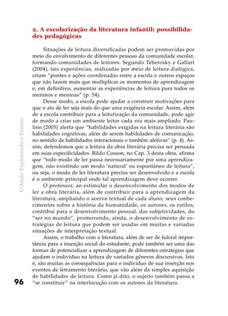 ColeçãoExplorandooEnsino
96
2. A escolarização da literatura infantil: possibilida-
des pedagógicas
Situações de leitura diversificadas podem ser promovidas por
meio do envolvimento de diferentes pessoas da comunidade escolar,
formando comunidades de leitores. Segundo Teberosky e Gallart
(2004), tais experiências, realizadas por meio de leitura dialógica,
criam “pontes e ações coordenadas entre a escola e outros espaços
que não fazem mais que multiplicar os momentos de aprendizagem
e, em definitivo, aumentar as experiências de leitura para todos os
meninos e meninas” (p. 54).
Desse modo, a escola pode ajudar a construir motivações para
que o ato de ler seja mais do que uma exigência escolar. Assim, além
de a escola contribuir para a leiturização da comunidade, pode agir
de modo a criar um ambiente leitor cada vez mais ampliado. Pau-
lino (2005) alerta que “habilidades exigidas na leitura literária são
habilidades cognitivas, além de serem habilidades de comunicação,
no sentido de habilidades interacionais e também afetivas” (p. 4). As-
sim, defendemos que a leitura da obra literária precisa ser pensada
em suas especificidades. Rildo Cosson, no Cap. 3 desta obra, afirma
que “todo modo de ler passa necessariamente por uma aprendiza-
gem, não existindo um modo ‘natural’ ou espontâneo de leitura”,
ou seja, o modo de ler literatura precisa ser desenvolvido e a escola
é o ambiente principal onde tal aprendizagem deve ocorrer.
O professor, ao estimular o desenvolvimento dos modos de
ler a obra literária, além de contribuir para a aprendizagem da
literatura, ampliando o acervo textual de cada aluno, seus conhe-
cimentos sobre a história da humanidade, os autores, os estilos,
contribui para o desenvolvimento pessoal, das subjetividades, do
“ser no mundo”, promovendo, ainda, o desenvolvimento de es-
tratégias de leitura que podem ser usadas em muitas e variadas
situações de interpretação textual.
Assim, o trabalho com a literatura, além de ser de fulcral impor-
tância para a inserção social do estudante, pode também ser uma das
formas de potencializar a aprendizagem de diferentes estratégias que
ajudam o indivíduo na leitura de variados gêneros discursivos. Isto
é, são muitas as consequências para o indivíduo de sua inserção nos
eventos de letramento literário, que vão além da simples aquisição
de habilidades de leitura. Como já dito, o sujeito também passa a
“se constituir” na interlocução com os autores da literatura.
 