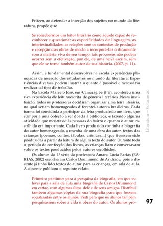 97
Literatura–Volume20
Fritzen, ao defender a inserção dos sujeitos no mundo da lite-
ratura, propõe que
Se concebermos um leitor literário como aquele capaz de re-
conhecer e questionar as especificidades de linguagem, as
intertextualidades, as relações com os contextos de produção
e recepção das obras de modo a incorporá-las criticamente
com a matéria viva de seu tempo, tais processos não podem
ocorrer sem a efetivação, por ele, de uma nova escrita, sem
que ele se torne também autor de sua história. (2007, p. 11).
Assim, é fundamental desenvolver na escola experiências pla-
nejadas de inserção dos estudantes no mundo da literatura. Expe-
riências diversas podem ilustrar o quanto é possível e necessário
realizar tal tipo de trabalho.
Na Escola Marcelo José, em Camaragibe (PE), aconteceu uma
rica experiência de leitura/escrita de gêneros literários. Nesta insti-
tuição, todos os professores decidiram organizar uma feira literária,
na qual seriam homenageados diferentes autores brasileiros. Cada
turma foi convidada a participar da feira produzindo um livro, que
comporia uma coleção a ser doada à biblioteca, e fazendo alguma
atividade que mostrasse às pessoas do bairro o quanto o autor es-
colhido era importante. Cada livro produzido continha a biografia
do autor homenageado, a resenha de uma obra do autor, textos das
crianças (poemas, contos, fábulas, crônicas…) que tivessem sido
produzidas a partir da leitura de algum texto do autor. Durante todo
o período de confecção dos livros, as crianças liam e conversavam
sobre os textos produzidos pelos autores escolhidos.
Os alunos da 4ª série da professora Amara Lúcia Farias (FA-
RIAS, 2002) escolheram Carlos Drummond de Andrade, pois a do-
cente já tinha lido textos do autor para as crianças, em sala de aula.
A docente publicou o seguinte relato.
Primeiro partimos para a pesquisa da biografia, em que eu
levei para a sala de aula uma biografia de Carlos Drummond
em cartaz, com algumas fotos dele e de seus amigos. Distribuí
também algumas cópias da sua biografia para que fossem
socializadas entre os alunos. Pedi para que os alunos também
pesquisassem sobre a vida e obras do autor. Os alunos pro-
 