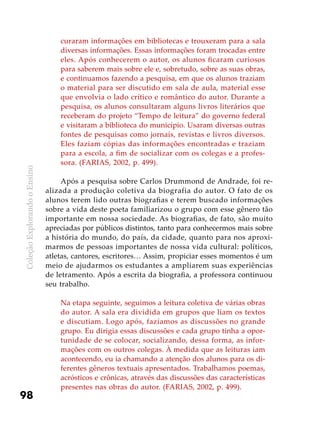 ColeçãoExplorandooEnsino
98
curaram informações em bibliotecas e trouxeram para a sala
diversas informações. Essas informações foram trocadas entre
eles. Após conhecerem o autor, os alunos ficaram curiosos
para saberem mais sobre ele e, sobretudo, sobre as suas obras,
e continuamos fazendo a pesquisa, em que os alunos traziam
o material para ser discutido em sala de aula, material esse
que envolvia o lado crítico e romântico do autor. Durante a
pesquisa, os alunos consultaram alguns livros literários que
receberam do projeto “Tempo de leitura” do governo federal
e visitaram a biblioteca do município. Usaram diversas outras
fontes de pesquisas como jornais, revistas e livros diversos.
Eles faziam cópias das informações encontradas e traziam
para a escola, a fim de socializar com os colegas e a profes-
sora. (FARIAS, 2002, p. 499).
Após a pesquisa sobre Carlos Drummond de Andrade, foi re-
alizada a produção coletiva da biografia do autor. O fato de os
alunos terem lido outras biografias e terem buscado informações
sobre a vida deste poeta familiarizou o grupo com esse gênero tão
importante em nossa sociedade. As biografias, de fato, são muito
apreciadas por públicos distintos, tanto para conhecermos mais sobre
a história do mundo, do país, da cidade, quanto para nos aproxi-
marmos de pessoas importantes de nossa vida cultural: políticos,
atletas, cantores, escritores… Assim, propiciar esses momentos é um
meio de ajudarmos os estudantes a ampliarem suas experiências
de letramento. Após a escrita da biografia, a professora continuou
seu trabalho.
Na etapa seguinte, seguimos a leitura coletiva de várias obras
do autor. A sala era dividida em grupos que liam os textos
e discutiam. Logo após, fazíamos as discussões no grande
grupo. Eu dirigia essas discussões e cada grupo tinha a opor-
tunidade de se colocar, socializando, dessa forma, as infor-
mações com os outros colegas. À medida que as leituras iam
acontecendo, eu ia chamando a atenção dos alunos para os di-
ferentes gêneros textuais apresentados. Trabalhamos poemas,
acrósticos e crônicas, através das discussões das características
presentes nas obras do autor. (FARIAS, 2002, p. 499).
 