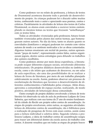 99
Literatura–Volume20
Como podemos ver no relato da professora, a leitura de textos
de Drummond aconteceu durante todo o período de desenvolvi-
mento do projeto. As crianças puderam ler e discutir sobre muitos
textos, conhecendo mais o autor e apreciando seus poemas, contos e
crônicas. Paralelamente às atividades de leitura dos textos de Carlos
Drummond, os alunos eram convidados a escrever textos contem-
plando os mesmos temas ou textos que tivessem “semelhanças”
com os textos lidos.
Todas as atividades vivenciadas pela professora Amara foram
também vivenciadas pelos alunos das outras turmas, que homena-
gearam outros autores. No dia da feira, tanto os alunos quanto os
convidados (familiares e amigos) puderam ter contato com vários
autores de modo a se sentirem motivados a ler as obras comentadas.
Algumas turmas ensaiaram um recital de poesias, outras apresen-
taram “peças de teatro”, representando contos lidos, outros organi-
zaram jograis, dentre outras estratégias para difundir os trabalhos
dos autores escolhidos.
Como podemos atestar por meio dessa experiência, a literatu-
ra pode ocupar diferentes espaços sociais, envolvendo diferentes
interlocutores. Os projetos didáticos desenvolvidos no âmbito da
escola, como o do relato que acabamos de descrever, ou em salas
de aula específicas, são uma das possibilidades de se realizar a
leitura de livros de literatura, por meio de um trabalho planejado
coletivamente na escola. Assim, podemos observar um processo de
escolarização da literatura que favorece o desenvolvimento de di-
ferentes conhecimentos e habilidades pelas crianças. Além disso,
aproxima a comunidade do espaço escolar, realizando, de modo
positivo, atividades de leiturização dessa comunidade.
Outro exemplo de projeto didático envolvendo a leitura de texto
literário foi observado na sala de aula da professora Ladjane de Lima
Sobreira, que realizou com sua turma do 2º ano do ensino fundamen-
tal da cidade do Recife um projeto sobre contos de assombração. As
etapas do projeto envolveram, entre outras, as seguintes atividades:
leitura de diferentes contos de assombração, ida à biblioteca para
a realização de pesquisas de livros com esses contos, assim como
para a leitura individual e coletiva deles. Segundo relatou a pro-
fessora Ladjane, a ideia de trabalhar contos de assombração surgiu
para trazer um diferencial dentro da escola acerca do trabalho com
contos. A docente ressaltou que em todas as etapas do projeto houve
 