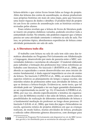 ColeçãoExplorandooEnsino
100
leitura-deleite e que vários livros foram lidos ao longo do projeto.
Além das leituras dos contos de assombração, os alunos produziram
suas próprias histórias em mais de uma etapa, para que houvesse
uma maior riqueza de dados e detalhes. O produto final do projeto
foi um livro de contos de assombração com as histórias escritas e
revisadas pelos alunos.
Esses relatos revelam que a leitura de livros de literatura pode
se inserir em projetos didáticos variados, podendo envolver toda a
comunidade escolar. No entanto, não podemos esquecer que a leitura
precisa ser uma atividade constante e rotineira na sala de aula. Por
isso, no próximo tópico, abordaremos experiências de leitura como
atividade permanente em sala de aula.
3. A literatura todo dia
O trabalho com leitura na sala de aula tem sido uma das te-
máticas abordadas no Programa Pró-Letramento em Alfabetização
e Linguagem, desenvolvido por meio de parceria entre o MEC, uni-
versidades federais e secretarias de educação1
. O material elaborado
para subsidiar a formação dos professores traz várias referências ao
trabalho com literatura. No fascículo 1 (BATISTA et al., 2006), que
aborda as capacidades a serem desenvolvidas nos anos iniciais do
ensino fundamental, é dada especial importância ao eixo de ensino
da leitura. No fascículo 3 (PINTO et al., 2006), ao serem discutidos
aspectos relativos ao planejamento do tempo e espaço escolar, são
inseridos relatos de professores sobre suas atividades de leitura, em
que se destaca a leitura-fruição. Evidencia-se, neste texto, que tal
atividade pode ser “planejada e ter seu lugar garantido diariamente,
ao ser experimentada na escola” (p. 11). O fascículo 4 (VIEIRA et al.,
2006), por sua vez, aborda especificamente a temática da organiza-
ção e uso da biblioteca escolar e das salas de leitura, assim como as
possibilidades de realização de diferentes modalidades de leitura e
a fundamental mediação do professor ao longo desse processo. O
fascículo 5 (LEAL et al., 2006), que trata dos jogos e brincadeiras na
escola, apresenta relatos de projetos didáticos em que as crianças
realizam, de modo lúdico, muitas atividades de leitura, produção
e reflexão sobre diferentes gêneros discursivos, com destaque para
1
	 O material do Programa Pró-Letramento está disponível no site do MEC (www.
mec.gov.br) e foi distribuído para as secretarias de educação em 2006.
 