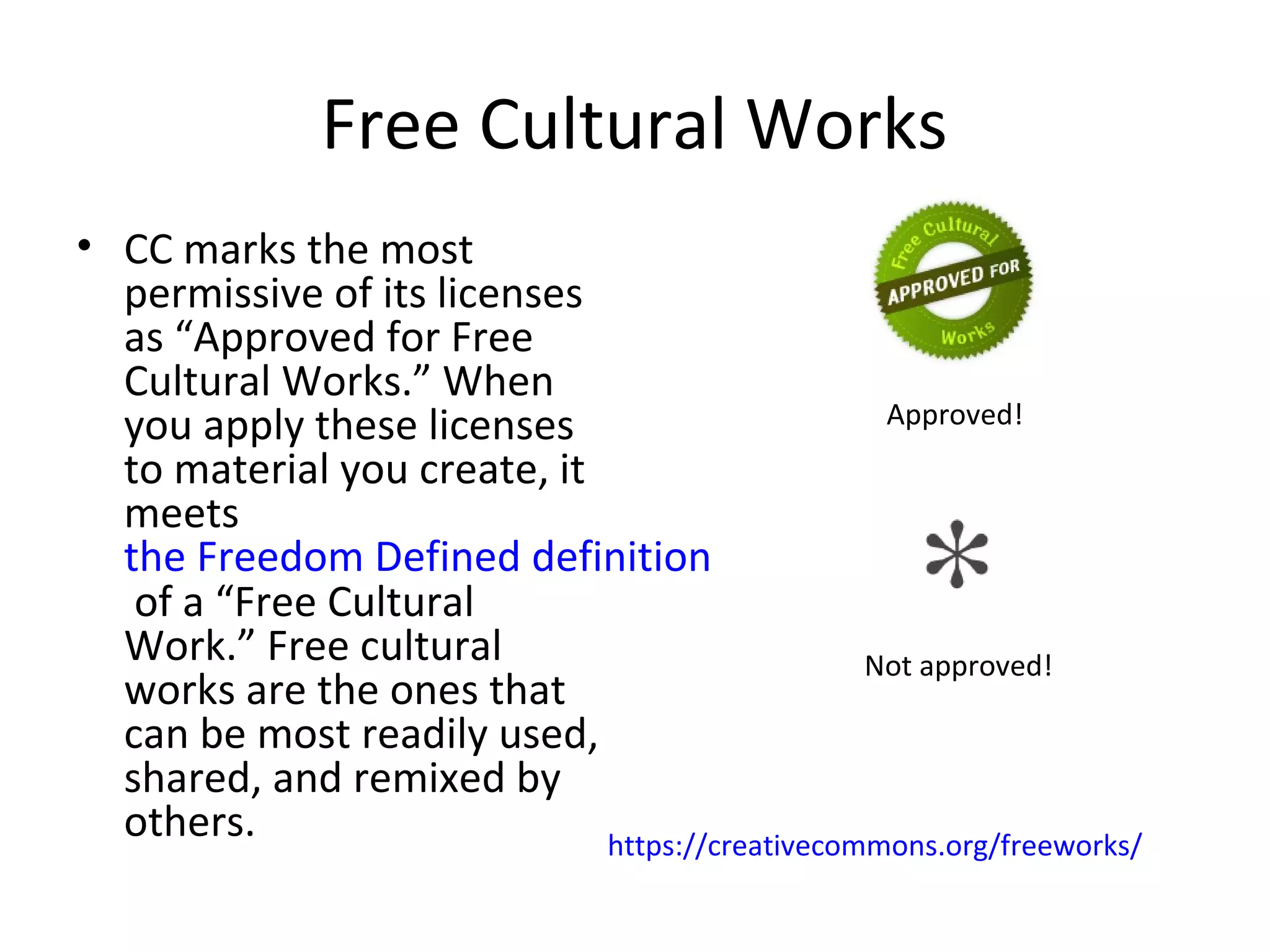 Free Cultural Works
• CC marks the most
permissive of its licenses
as “Approved for Free
Cultural Works.” When
you apply these licenses
to material you create, it
meets
the Freedom Defined definition
of a “Free Cultural
Work.” Free cultural
works are the ones that
can be most readily used,
shared, and remixed by
others.
Approved!
Not approved!
https://creativecommons.org/freeworks/
 