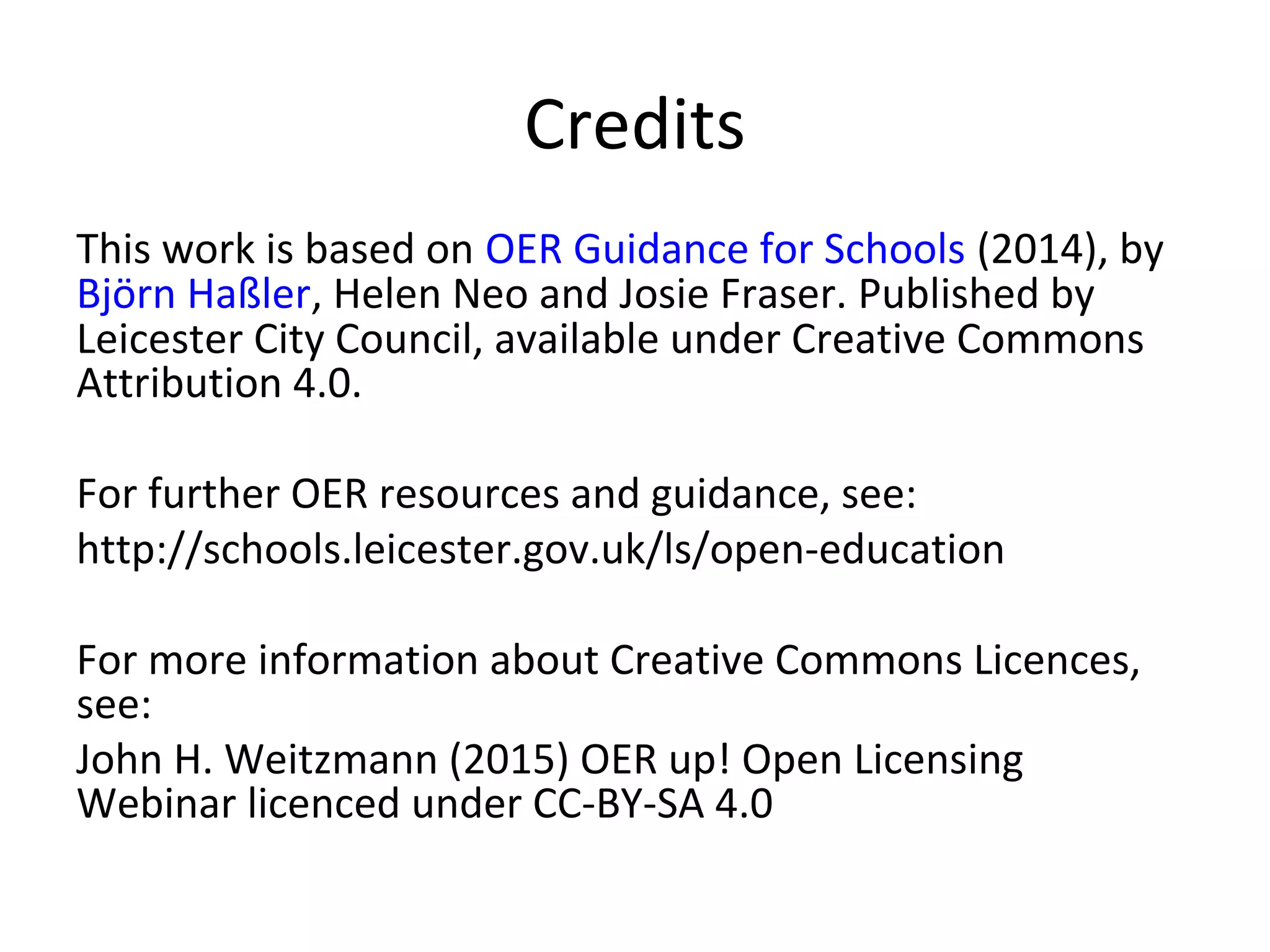 Credits
This work is based on OER Guidance for Schools (2014), by
Björn Haßler, Helen Neo and Josie Fraser. Published by
Leicester City Council, available under Creative Commons
Attribution 4.0.
For further OER resources and guidance, see:
http://schools.leicester.gov.uk/ls/open-education
For more information about Creative Commons Licences,
see:
John H. Weitzmann (2015) OER up! Open Licensing
Webinar licenced under CC-BY-SA 4.0
 