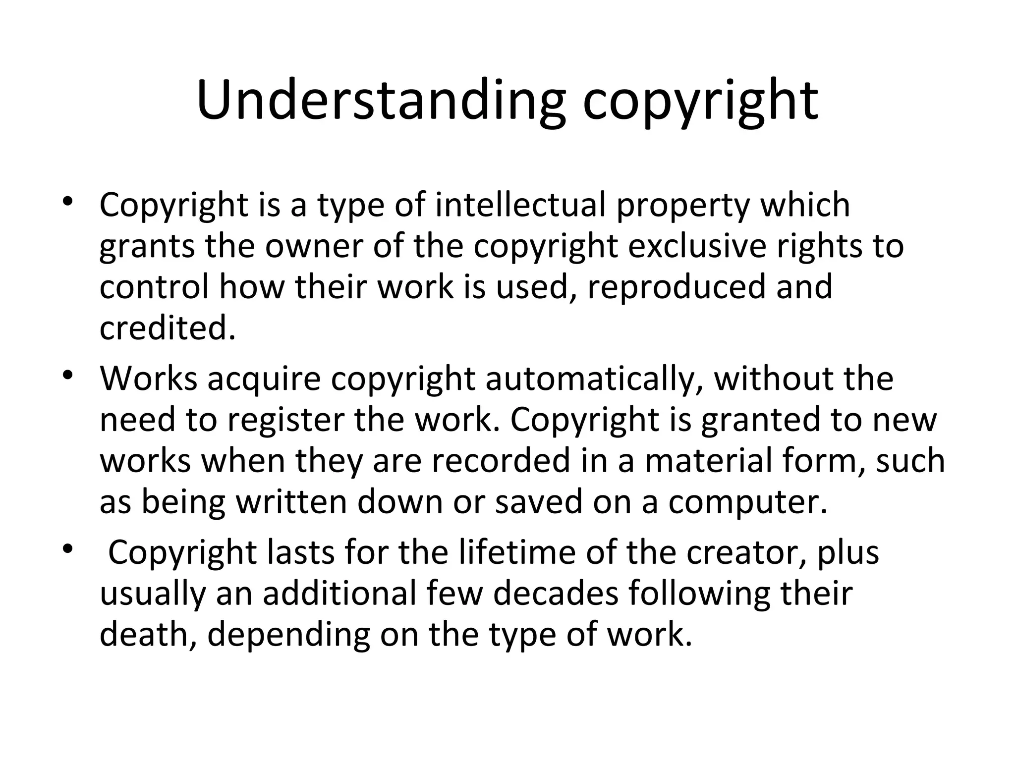 Understanding copyright
• Copyright is a type of intellectual property which
grants the owner of the copyright exclusive rights to
control how their work is used, reproduced and
credited.
• Works acquire copyright automatically, without the
need to register the work. Copyright is granted to new
works when they are recorded in a material form, such
as being written down or saved on a computer.
• Copyright lasts for the lifetime of the creator, plus
usually an additional few decades following their
death, depending on the type of work.
 