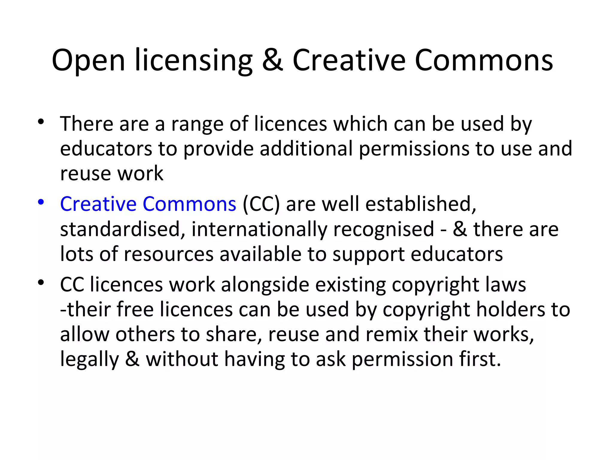 Open licensing & Creative Commons
• There are a range of licences which can be used by
educators to provide additional permissions to use and
reuse work
• Creative Commons (CC) are well established,
standardised, internationally recognised - & there are
lots of resources available to support educators
• CC licences work alongside existing copyright laws
-their free licences can be used by copyright holders to
allow others to share, reuse and remix their works,
legally & without having to ask permission first.
 