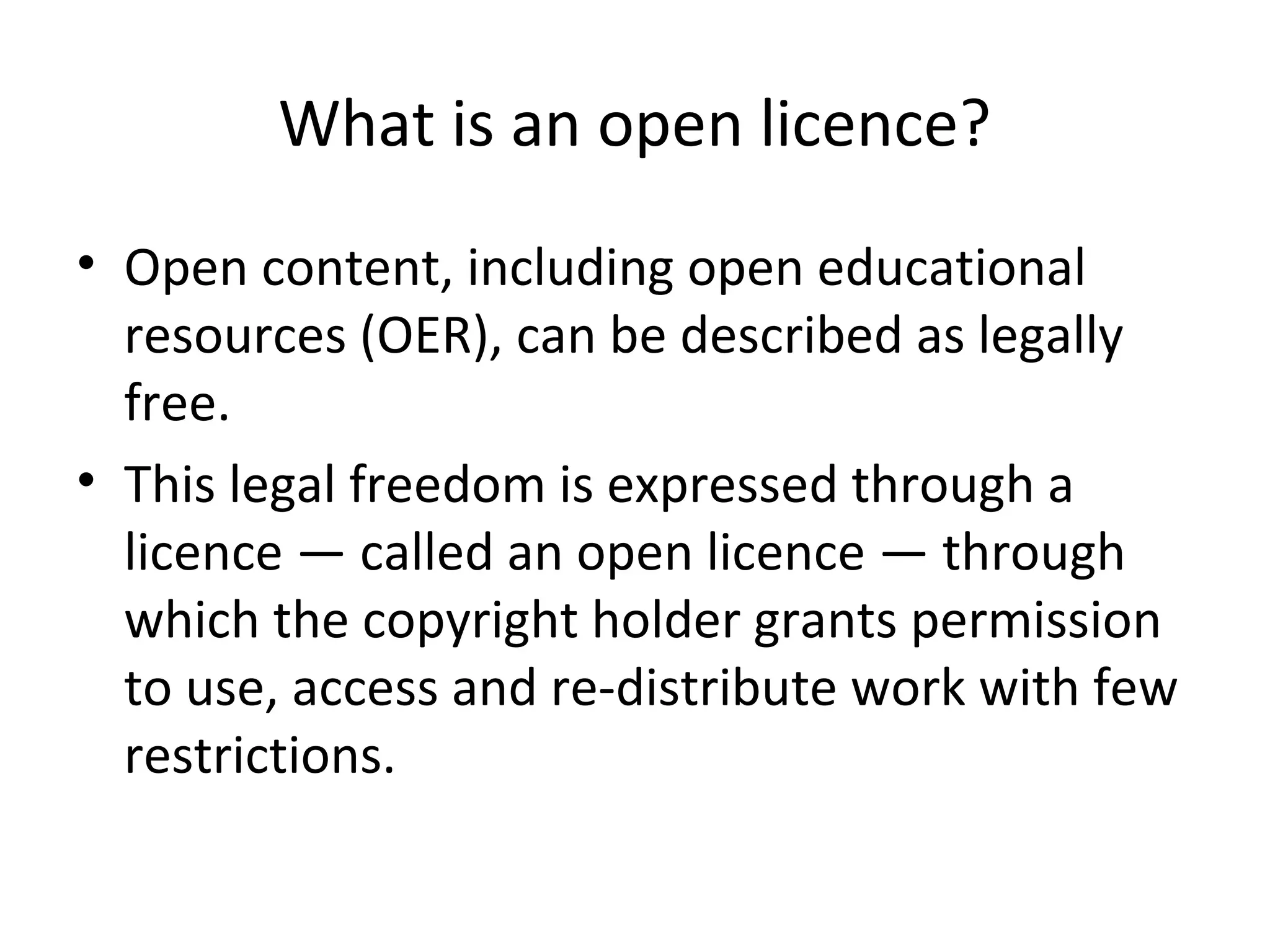 What is an open licence?
• Open content, including open educational
resources (OER), can be described as legally
free.
• This legal freedom is expressed through a
licence — called an open licence — through
which the copyright holder grants permission
to use, access and re-distribute work with few
restrictions.
 