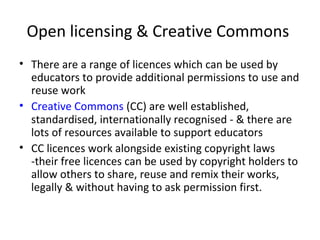 Open licensing & Creative Commons
• There are a range of licences which can be used by
educators to provide additional permissions to use and
reuse work
• Creative Commons (CC) are well established,
standardised, internationally recognised - & there are
lots of resources available to support educators
• CC licences work alongside existing copyright laws
-their free licences can be used by copyright holders to
allow others to share, reuse and remix their works,
legally & without having to ask permission first.
 