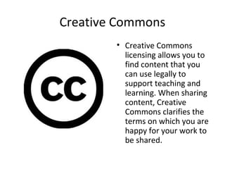 Creative Commons
• Creative Commons
licensing allows you to
find content that you
can use legally to
support teaching and
learning. When sharing
content, Creative
Commons clarifies the
terms on which you are
happy for your work to
be shared.
 