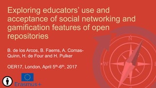 Exploring educators’ use and
acceptance of social networking and
gamification features of open
repositories
B. de los Arcos, B. Faems, A. Comas-
Quinn, H. de Four and H. Pulker
OER17, London, April 5th-6th, 2017
 