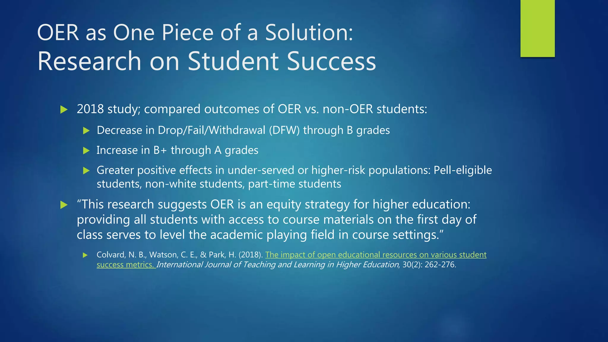 OER as One Piece of a Solution:
Research on Student Success
 2018 study; compared outcomes of OER vs. non-OER students:
 Decrease in Drop/Fail/Withdrawal (DFW) through B grades
 Increase in B+ through A grades
 Greater positive effects in under-served or higher-risk populations: Pell-eligible
students, non-white students, part-time students
 “This research suggests OER is an equity strategy for higher education:
providing all students with access to course materials on the first day of
class serves to level the academic playing field in course settings.”
 Colvard, N. B., Watson, C. E., & Park, H. (2018). The impact of open educational resources on various student
success metrics. International Journal of Teaching and Learning in Higher Education, 30(2): 262-276.
 