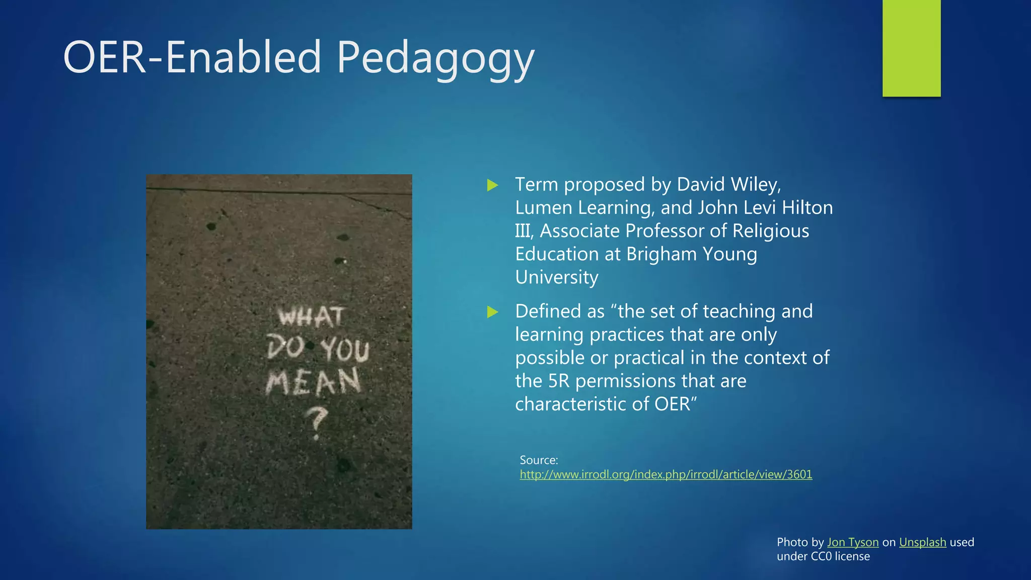 OER-Enabled Pedagogy
 Term proposed by David Wiley,
Lumen Learning, and John Levi Hilton
III, Associate Professor of Religious
Education at Brigham Young
University
 Defined as “the set of teaching and
learning practices that are only
possible or practical in the context of
the 5R permissions that are
characteristic of OER”
Source:
http://www.irrodl.org/index.php/irrodl/article/view/3601
Photo by Jon Tyson on Unsplash used
under CC0 license
 