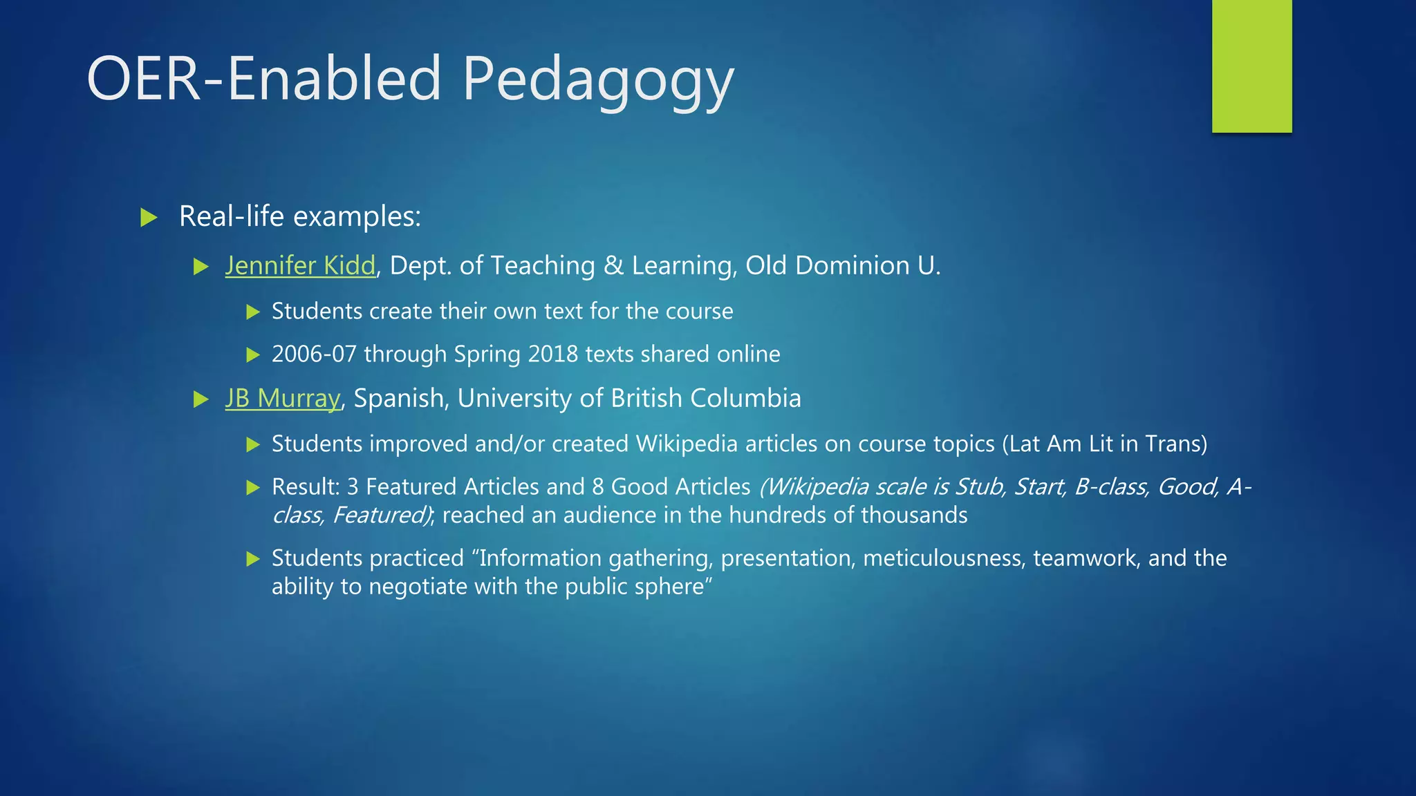OER-Enabled Pedagogy
 Real-life examples:
 Jennifer Kidd, Dept. of Teaching & Learning, Old Dominion U.
 Students create their own text for the course
 2006-07 through Spring 2018 texts shared online
 JB Murray, Spanish, University of British Columbia
 Students improved and/or created Wikipedia articles on course topics (Lat Am Lit in Trans)
 Result: 3 Featured Articles and 8 Good Articles (Wikipedia scale is Stub, Start, B-class, Good, A-
class, Featured); reached an audience in the hundreds of thousands
 Students practiced “Information gathering, presentation, meticulousness, teamwork, and the
ability to negotiate with the public sphere”
 