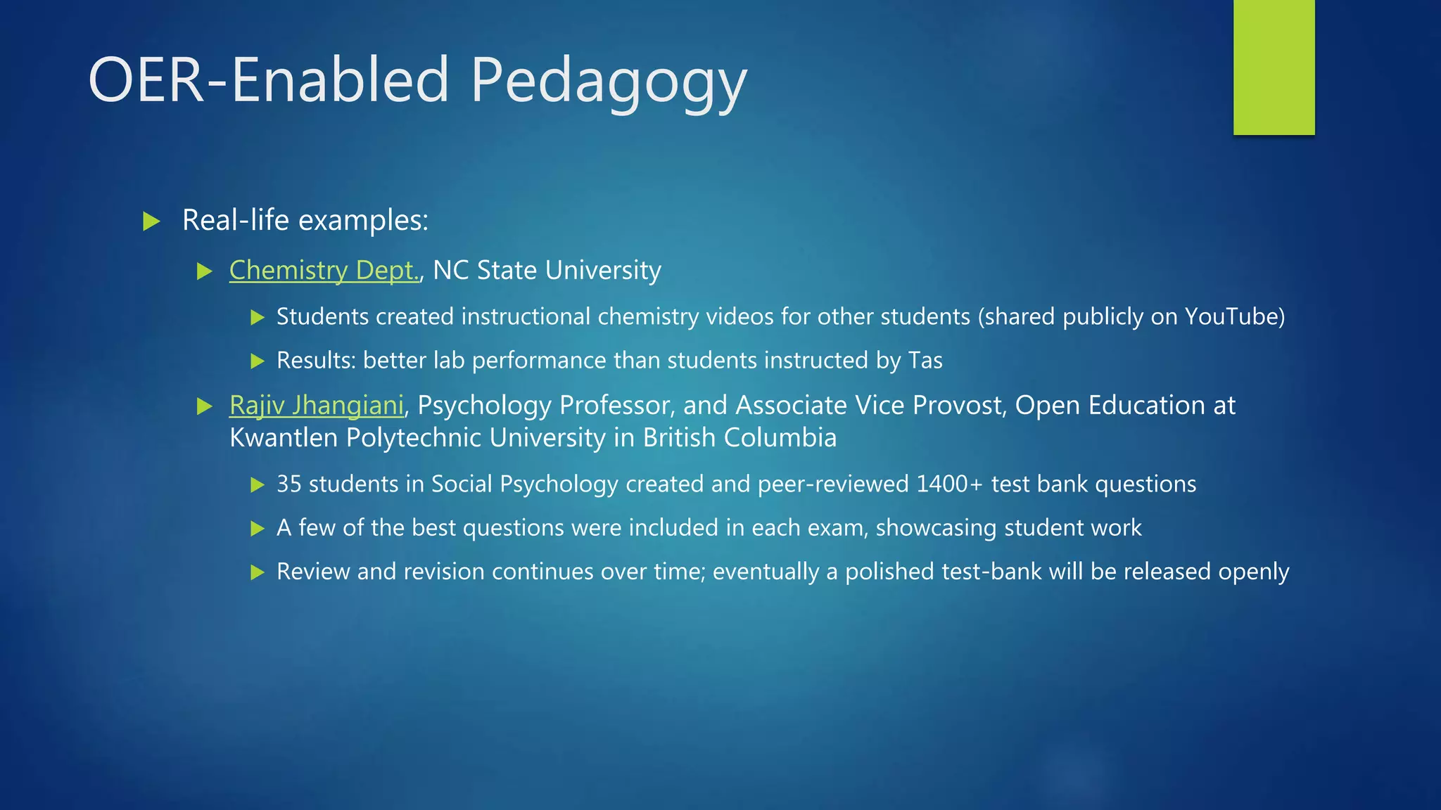 OER-Enabled Pedagogy
 Real-life examples:
 Chemistry Dept., NC State University
 Students created instructional chemistry videos for other students (shared publicly on YouTube)
 Results: better lab performance than students instructed by Tas
 Rajiv Jhangiani, Psychology Professor, and Associate Vice Provost, Open Education at
Kwantlen Polytechnic University in British Columbia
 35 students in Social Psychology created and peer-reviewed 1400+ test bank questions
 A few of the best questions were included in each exam, showcasing student work
 Review and revision continues over time; eventually a polished test-bank will be released openly
 