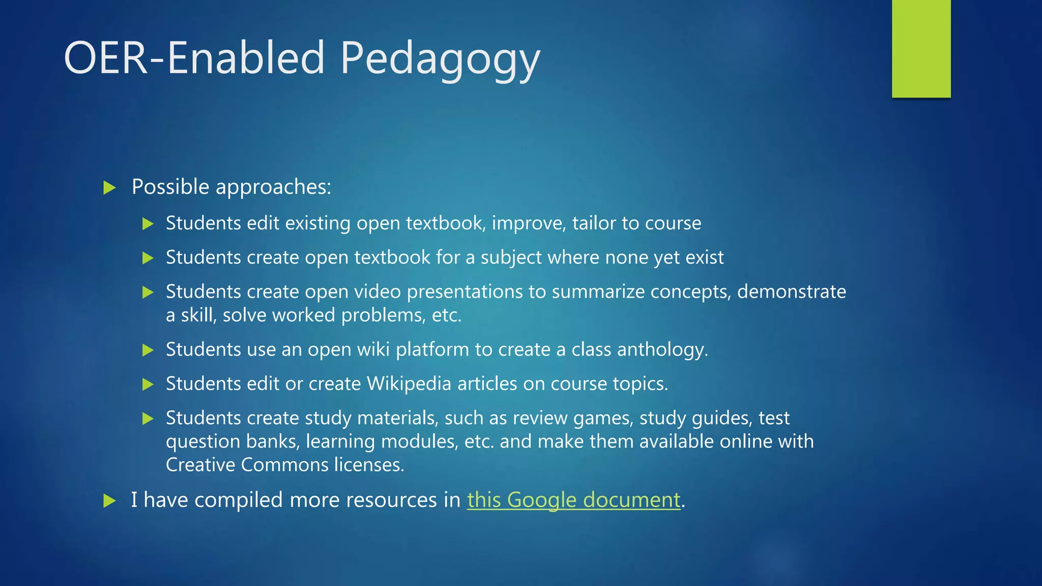 OER-Enabled Pedagogy
 Possible approaches:
 Students edit existing open textbook, improve, tailor to course
 Students create open textbook for a subject where none yet exist
 Students create open video presentations to summarize concepts, demonstrate
a skill, solve worked problems, etc.
 Students use an open wiki platform to create a class anthology.
 Students edit or create Wikipedia articles on course topics.
 Students create study materials, such as review games, study guides, test
question banks, learning modules, etc. and make them available online with
Creative Commons licenses.
 I have compiled more resources in this Google document.
 