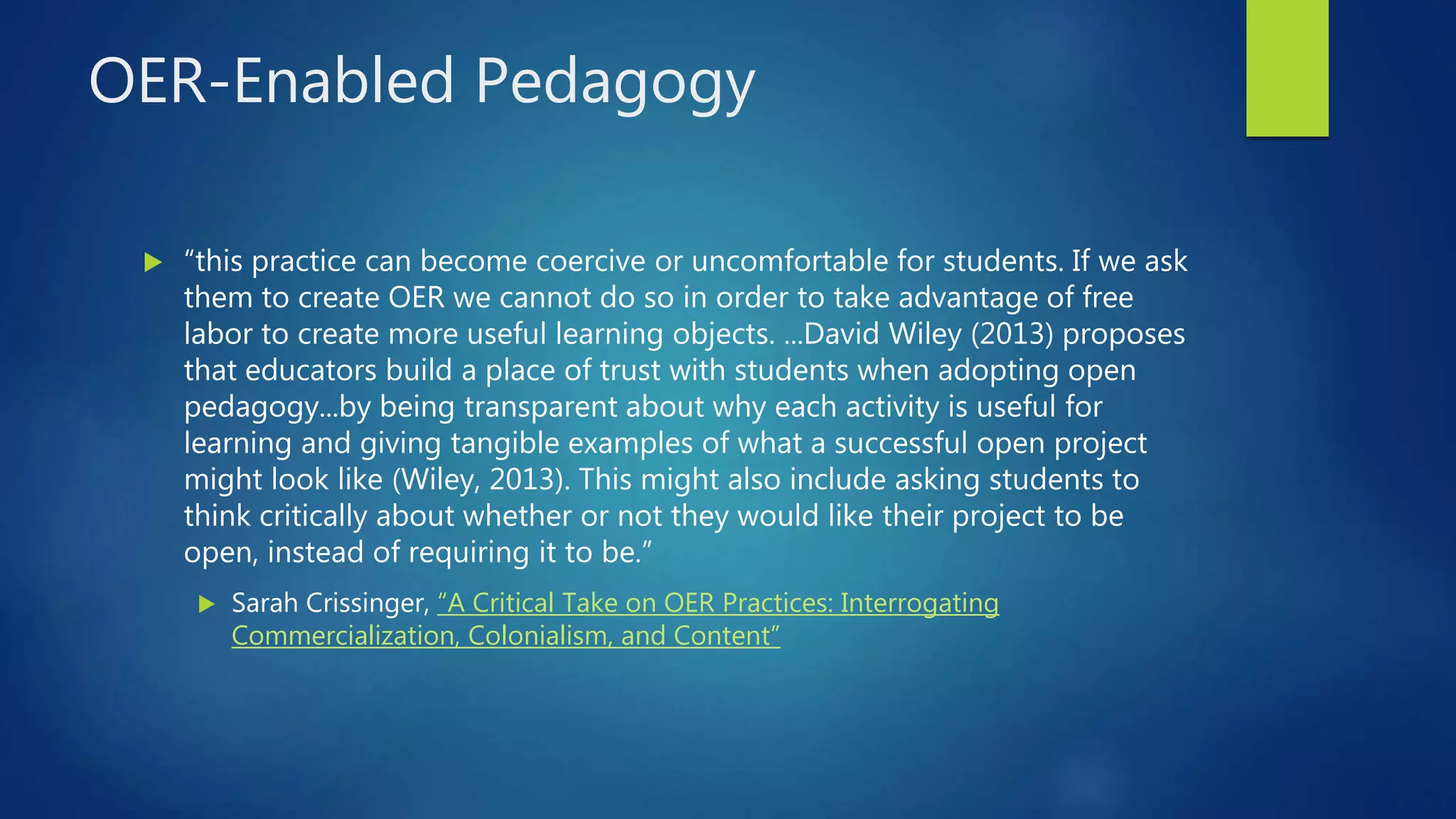 OER-Enabled Pedagogy
 “this practice can become coercive or uncomfortable for students. If we ask
them to create OER we cannot do so in order to take advantage of free
labor to create more useful learning objects. ...David Wiley (2013) proposes
that educators build a place of trust with students when adopting open
pedagogy...by being transparent about why each activity is useful for
learning and giving tangible examples of what a successful open project
might look like (Wiley, 2013). This might also include asking students to
think critically about whether or not they would like their project to be
open, instead of requiring it to be.”
 Sarah Crissinger, “A Critical Take on OER Practices: Interrogating
Commercialization, Colonialism, and Content”
 