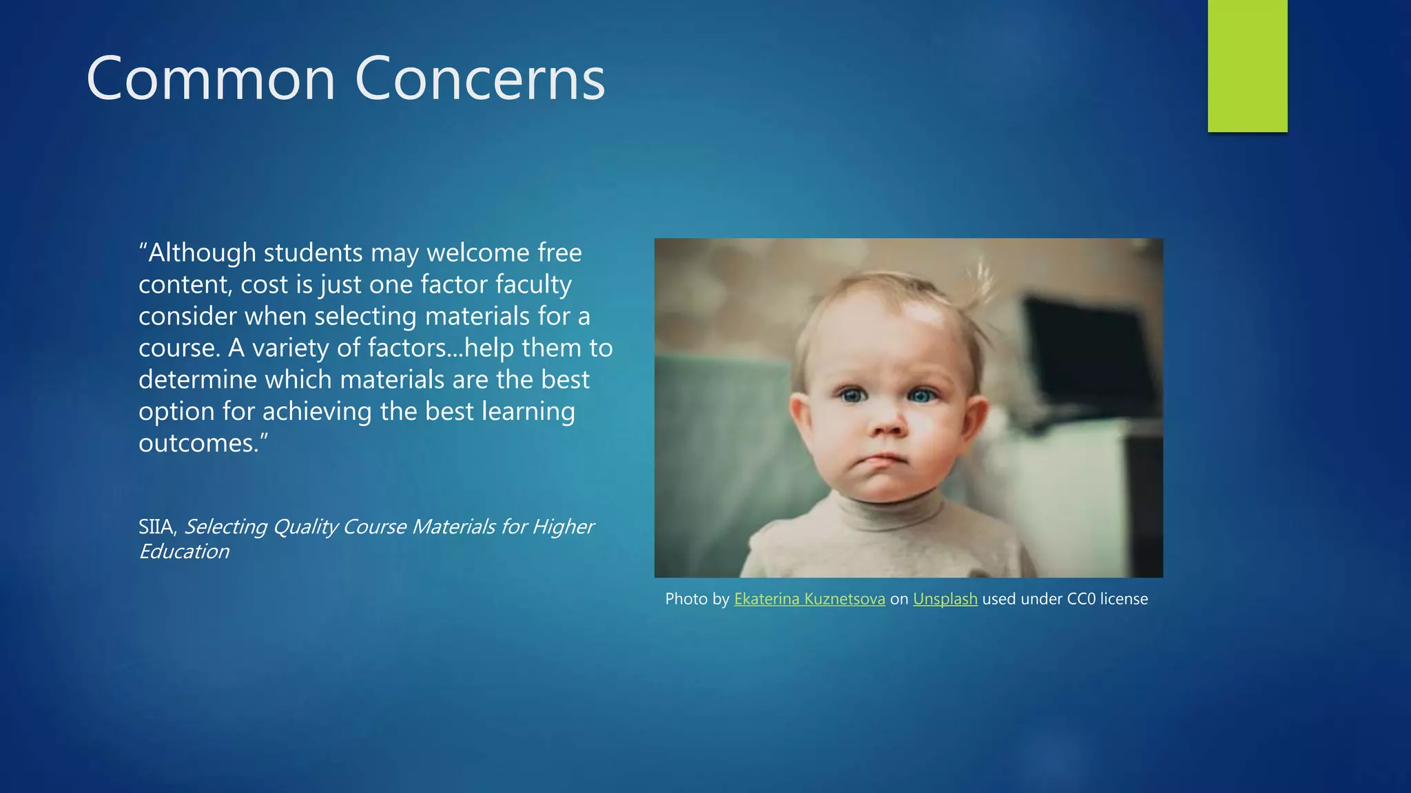Common Concerns
“Although students may welcome free
content, cost is just one factor faculty
consider when selecting materials for a
course. A variety of factors...help them to
determine which materials are the best
option for achieving the best learning
outcomes.”
SIIA, Selecting Quality Course Materials for Higher
Education
Photo by Ekaterina Kuznetsova on Unsplash used under CC0 license
 