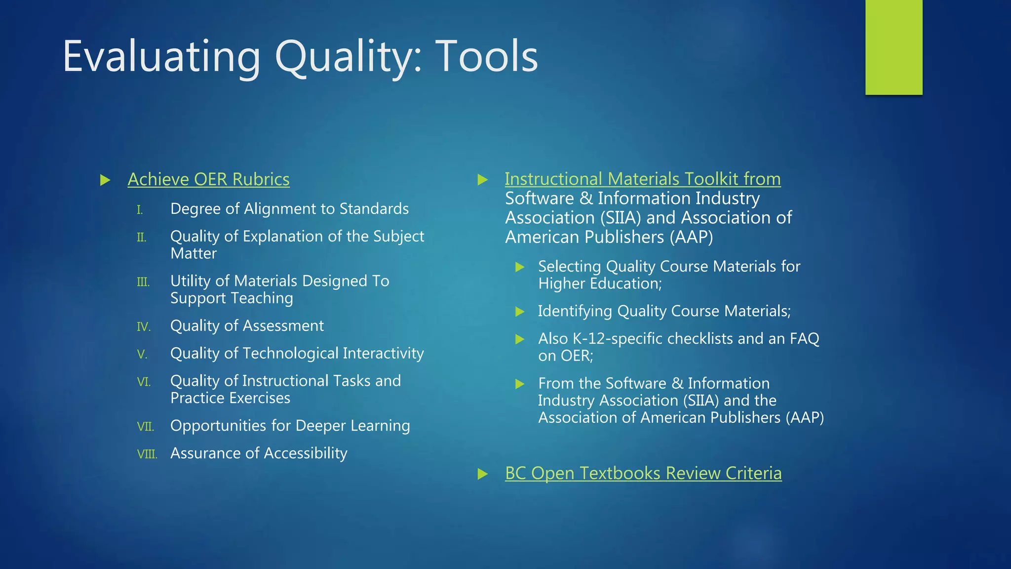 Evaluating Quality: Tools
 Achieve OER Rubrics
I. Degree of Alignment to Standards
II. Quality of Explanation of the Subject
Matter
III. Utility of Materials Designed To
Support Teaching
IV. Quality of Assessment
V. Quality of Technological Interactivity
VI. Quality of Instructional Tasks and
Practice Exercises
VII. Opportunities for Deeper Learning
VIII. Assurance of Accessibility
 Instructional Materials Toolkit from
Software & Information Industry
Association (SIIA) and Association of
American Publishers (AAP)
 Selecting Quality Course Materials for
Higher Education;
 Identifying Quality Course Materials;
 Also K-12-specific checklists and an FAQ
on OER;
 From the Software & Information
Industry Association (SIIA) and the
Association of American Publishers (AAP)
 BC Open Textbooks Review Criteria
 