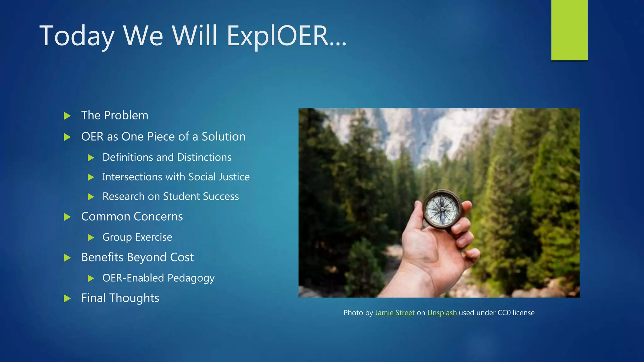 Today We Will ExplOER...
 The Problem
 OER as One Piece of a Solution
 Definitions and Distinctions
 Intersections with Social Justice
 Research on Student Success
 Common Concerns
 Group Exercise
 Benefits Beyond Cost
 OER-Enabled Pedagogy
 Final Thoughts
Photo by Jamie Street on Unsplash used under CC0 license
 