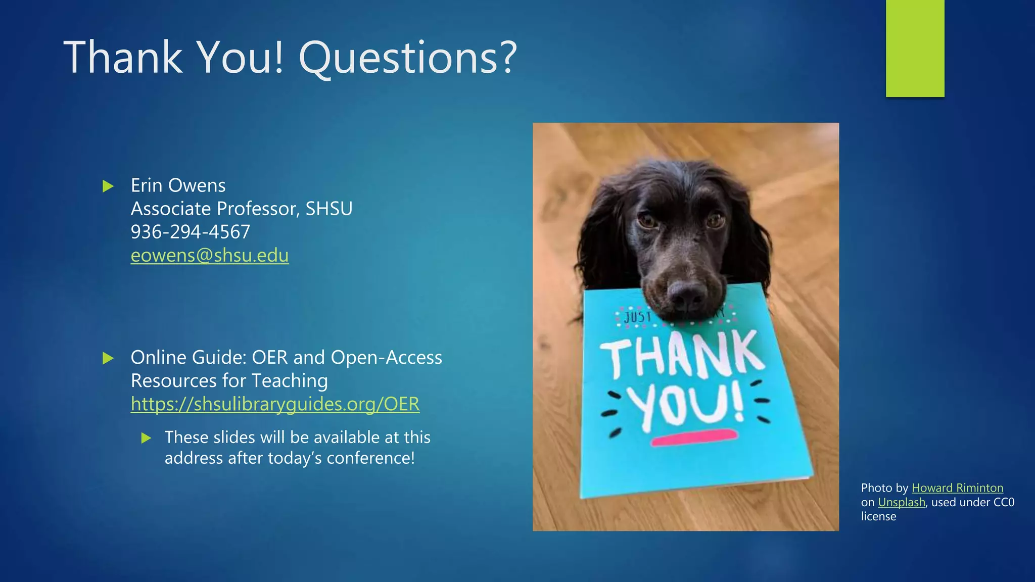 Thank You! Questions?
 Erin Owens
Associate Professor, SHSU
936-294-4567
eowens@shsu.edu
 Online Guide: OER and Open-Access
Resources for Teaching
https://shsulibraryguides.org/OER
 These slides will be available at this
address after today’s conference!
Photo by Howard Riminton
on Unsplash, used under CC0
license
 